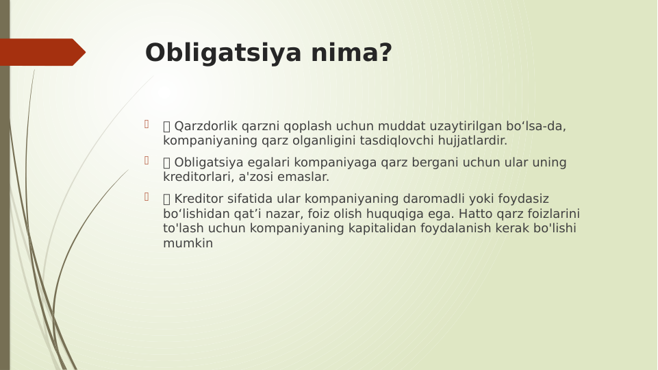 Obligatsiya nima?

 Qarzdorlik qarzni qoplash uchun muddat uzaytirilgan bo‘lsa-da, 
kompaniyaning qarz olganligini tasdiqlovchi hujjatlardir.

 Obligatsiya egalari kompaniyaga qarz bergani uchun ular uning 
kreditorlari, a'zosi emaslar.

 Kreditor sifatida ular kompaniyaning daromadli yoki foydasiz 
bo‘lishidan qat’i nazar, foiz olish huquqiga ega. Hatto qarz foizlarini 
to'lash uchun kompaniyaning kapitalidan foydalanish kerak bo'lishi 
mumkin
