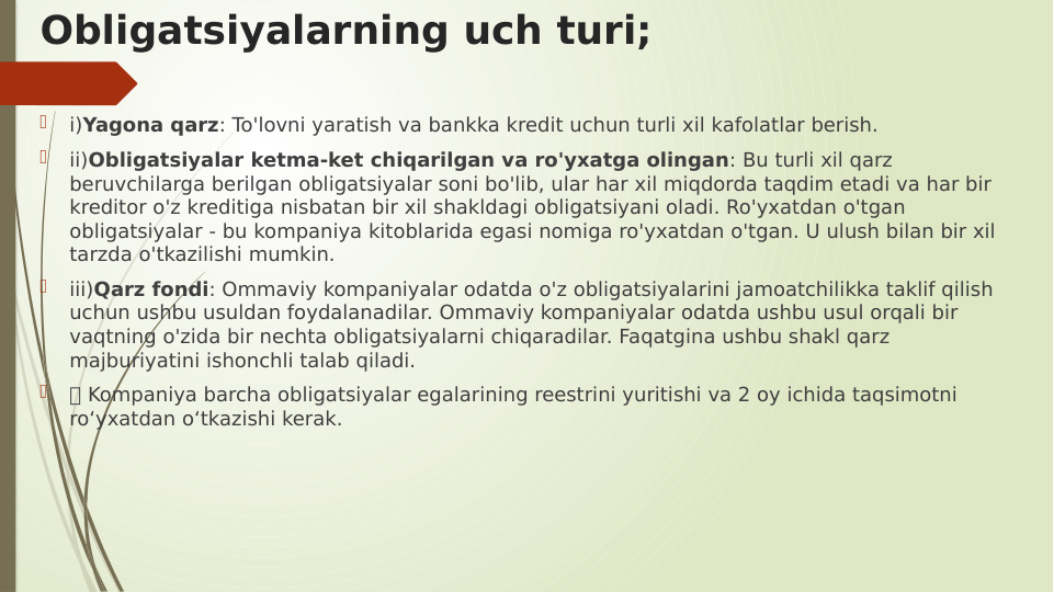 Obligatsiyalarning uch turi;

i)Yagona qarz: To'lovni yaratish va bankka kredit uchun turli xil kafolatlar berish.

ii)Obligatsiyalar ketma-ket chiqarilgan va ro'yxatga olingan: Bu turli xil qarz 
beruvchilarga berilgan obligatsiyalar soni bo'lib, ular har xil miqdorda taqdim etadi va har bir 
kreditor o'z kreditiga nisbatan bir xil shakldagi obligatsiyani oladi. Ro'yxatdan o'tgan 
obligatsiyalar - bu kompaniya kitoblarida egasi nomiga ro'yxatdan o'tgan. U ulush bilan bir xil 
tarzda o'tkazilishi mumkin.

iii)Qarz fondi: Ommaviy kompaniyalar odatda o'z obligatsiyalarini jamoatchilikka taklif qilish 
uchun ushbu usuldan foydalanadilar. Ommaviy kompaniyalar odatda ushbu usul orqali bir 
vaqtning o'zida bir nechta obligatsiyalarni chiqaradilar. Faqatgina ushbu shakl qarz 
majburiyatini ishonchli talab qiladi.

 Kompaniya barcha obligatsiyalar egalarining reestrini yuritishi va 2 oy ichida taqsimotni 
ro‘yxatdan o‘tkazishi kerak.
