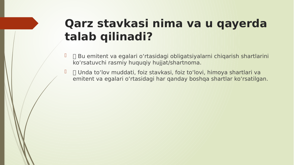 Qarz stavkasi nima va u qayerda 
talab qilinadi?

 Bu emitent va egalari o‘rtasidagi obligatsiyalarni chiqarish shartlarini 
ko‘rsatuvchi rasmiy huquqiy hujjat/shartnoma.

 Unda to‘lov muddati, foiz stavkasi, foiz to‘lovi, himoya shartlari va 
emitent va egalari o‘rtasidagi har qanday boshqa shartlar ko‘rsatilgan.
