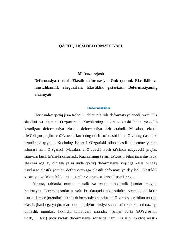 QATTIQ JISM DEFORMATSIYASI.
Ma’ruza rejasi:
Deformasiya turlari. Elastik deformasiya. Guk qonuni. Elastiklik va
mustahkamlik  chegaralari.  Elastiklik  gisterizisi.  Deformasiyaning
ahamiyati.
Deformatsiya
 Har qanday qattiq jism tashqi kuchlar ta’sirida deformatsiyalanadi, ya’ni O‘z
shaklini  va  hajmini  O‘zgartiradi.  Kuchlarning  ta’siri  to‘xtashi  bilan  yo‘qolib
ketadigan  deformatsiya  elastik  deformatsiya  deb  ataladi.  Masalan,  elastik
chO‘zilgan prujina chO‘zuvchi kuchning ta’siri to‘xtashi bilan O‘zining dastlabki
uzunligiga qaytadi. Kuchning ishorasi O‘zgarishi bilan elastik deformatsiyaning
ishorasi ham O‘zgaradi. Masalan, chO‘zuvchi kuch ta’sirida uzayuvchi prujina
siquvchi kuch ta’sirida qisqaradi. Kuchlarning ta’siri to‘xtashi bilan jism dastlabki
shaklini egallay olmasa ya’ni unda qoldiq deformatsiya vujudga kelsa bunday
jismlarga plastik jismlar, deformatsiyaga plastik deformatsiya deyiladi. Elastiklik
xususiyatiga kO‘pchilik qattiq jismlar va ayniqsa kristall jismlar ega.
Albatta,  tabiatda  mutloq  elastik  va  mutloq  noelastik  jismlar  mavjud
bo‘lmaydi. Hamma jismlar u yoki bu darajada noelastikdir. Ammo juda kO‘p
qattiq jismlar (metallar) kichik deformatsiya sohalarida O‘z xossalari bilan mutloq
elastik jismlarga yaqin, ularda qoldiq deformatsiya shunchalik kamki, uni nazarga
olmaslik  mumkin.  Ikkinchi  tomondan,  shunday  jismlar  borki  (qO‘rg‘oshin,
vosk, ... h.k.) juda kichik deformatsiya sohasida ham O‘zlarini mutloq elastik
