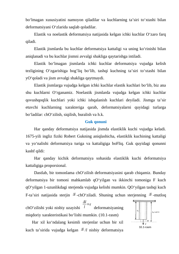 bo‘lmagan xususiyatini namoyon qiladilar va kuchlarning ta’siri to‘xtashi bilan
deformatsiyani O‘zlarida saqlab qoladilar.
Elastik va noelastik deformatsiya natijasida kelgan ichki kuchlar O‘zaro farq
qiladi.
Elastik jismlarda bu kuchlar deformatsiya kattaligi va uning ko‘rinishi bilan
aniqlanadi va bu kuchlar jismni avvalgi shakliga qaytarishga intiladi.
Elastik  bo‘lmagan  jismlarda  ichki  kuchlar  deformatsiya  vujudga  kelish
tezligining O‘zgarishiga  bog’liq  bo‘lib,  tashqi  kuchning ta’siri  to‘xtashi  bilan
yO‘qoladi va jism avvalgi shakliga qaytmaydi.
Elastik jismlarga vujudga kelgan ichki kuchlar elastik kuchlari bo‘lib, biz ana
shu  kuchlarni  O‘rganamiz.  Noelastik  jismlarda  vujudga  kelgan  ichki  kuchlar
qovushqoqlik  kuchlari  yoki  ichki  ishqalanish  kuchlari  deyiladi.  Jismga  ta’sir
etuvchi  kuchlarning  xarakteriga  qarab,  deformatsiyalarni  quyidagi  turlarga
bo‘ladilar: chO‘zilish, siqilish, buralish va h.k.
Guk qonuni 
Har qanday deformatsiya natijasida jismda elastiklik kuchi vujudga keladi.
1675-yili ingliz fiziki Robert Gukning aniqlashicha, elastiklik kuchining kattaligi
va yo‘nalishi deformatsiya turiga va kattaligiga boFliq. Guk quyidagi qonunni
kashf qildi:
Har  qanday  kichik  deformatsiya  sohasida  elastiklik  kuchi  deformatsiya
kattaligiga proporsional.
Dastlab, bir tomonlama chO‘zilish deformatsiyasini qarab chiqamiz. Bunday
deformatsiya  bir  tomoni  mahkamlab  qO‘yilgan va  ikkinchi  tomoniga F kuch
qO‘yilgan 1-uzunlikdagi sterjenda vujudga kelishi mumkin. QO‘yilgan tashqi kuch
F-ta’siri natijasida sterjin  Δl -chO‘ziladi. Shuning uchun sterjenning  Δl -mutloq
chO‘zilishi yoki nisbiy uzayishi 
Δl
l =ε
 deformatsiyaning
miqdoriy xarakteristikasi bo‘lishi mumkin. (10.1-rasm)
Har xil ko‘ndalang kesimli sterjenlar uchun bir xil
kuch ta’sirida vujudga kelgan  Δl /l nisbiy deformatsiya
10.1-rаsm
