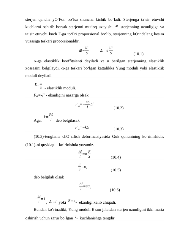 sterjen qancha yO‘Fon bo‘lsa shuncha kichik bo‘ladi. Sterjenga ta’sir etuvchi
kuchlarni oshirib borsak sterjenni mutloq uzayishi  Δl  sterjenning uzunligiga va
ta’sir etuvchi kuch F-ga to‘Fri proporsional bo‘lib, sterjenning kO‘ndalang kesim
yuzasiga teskari proporsionaldir.
Δl≈lF
S          
Δl=α lF
S  
   (10.1)
-ga  elastiklik  koeffitsienti  deyiladi  va  u  berilgan  sterjenning  elastiklik
xossasini belgilaydi. -ga teskari bo‘lgan kattalikka Yung moduli yoki elastiklik
moduli deyiladi.
E= 1
α  - elastiklik moduli. 
Fel=-F - ekanligini nazarga olsak
Fэл=−ES
l Δl
     
(10.2)
Agar 
k=ES
l  deb belgilasak 
Fэл=−kΔl         
(10.3)
(10.3)-tenglama chO‘zilish deformatsiyasida Guk qonunining ko‘rinishidir.
(10.1)-ni quyidagi  ko‘rinishda yozamiz.
Δl
l =α F
S    
(10.4)
E
S =σn       
(10.5)
deb belgilab olsak
Δl
l =ασ n                  (10.6)
− Δl
l =1
, Δl=l  yoki E=σn  ekanligi kelib chiqadi. 
Bundan ko‘rinadiki, Yung moduli E son jihatdan sterjen uzunligini ikki marta
oshirish uchun zarur bo‘lgan σn  kuchlanishga tengdir.
