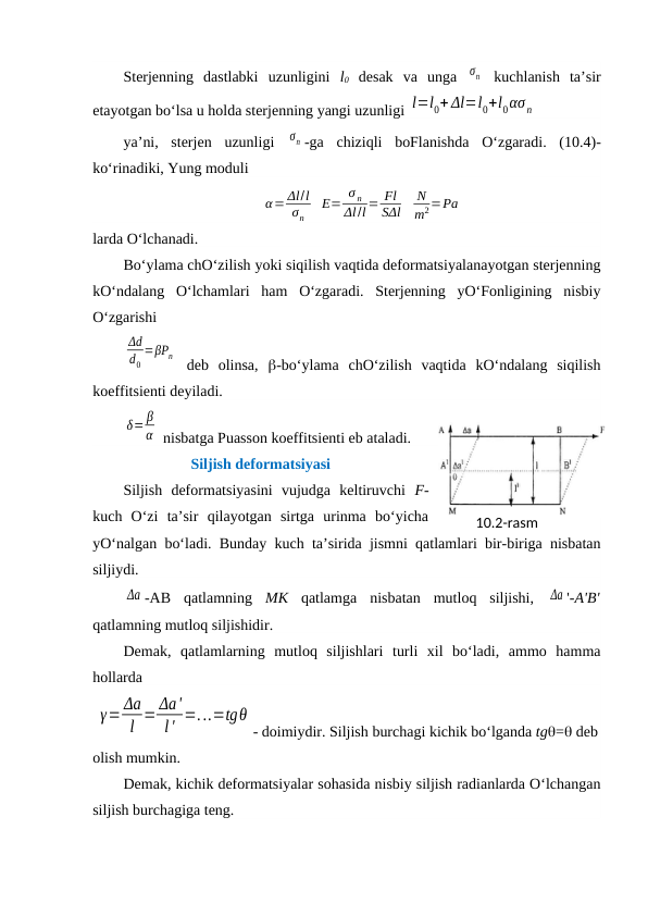 Sterjenning  dastlabki  uzunligini  l0 desak  va  unga  σn  kuchlanish  ta’sir
etayotgan bo‘lsa u holda sterjenning yangi uzunligi l=l0+ Δl=l0+l0ασn
ya’ni,  sterjen  uzunligi  σn -ga  chiziqli  boFlanishda  O‘zgaradi.  (10.4)-
ko‘rinadiki, Yung moduli
α= Δl/l
σn
E=
σ n
Δl/l = Fl
SΔl
N
m2=Pа
larda O‘lchanadi. 
Bo‘ylama chO‘zilish yoki siqilish vaqtida deformatsiyalanayotgan sterjenning
kO‘ndalang  O‘lchamlari  ham  O‘zgaradi.  Sterjenning  yO‘Fonligining  nisbiy
O‘zgarishi
Δd
d0
=βPn  deb  olinsa,  -bo‘ylama  chO‘zilish  vaqtida  kO‘ndalang  siqilish
koeffitsienti deyiladi.
δ= β
α  nisbatga Puasson koeffitsienti eb ataladi.
Siljish deformatsiyasi
Siljish  deformatsiyasini  vujudga  keltiruvchi  F-
kuch  O‘zi  ta’sir  qilayotgan  sirtga  urinma  bo‘yicha
yO‘nalgan bo‘ladi. Bunday kuch ta’sirida jismni qatlamlari bir-biriga nisbatan
siljiydi.
Δа -AB  qatlamning  MK qatlamga  nisbatan  mutloq  siljishi,  Δа '-A'B'
qatlamning mutloq siljishidir.
Demak,  qatlamlarning  mutloq  siljishlari  turli  xil  bo‘ladi,  ammo  hamma
hollarda
 
γ= Δa
l = Δa'
l' =...=tgθ
- doimiydir. Siljish burchagi kichik bo‘lganda tg= deb
olish mumkin.
Demak, kichik deformatsiyalar sohasida nisbiy siljish radianlarda O‘lchangan
siljish burchagiga teng.
10.2-rаsm
