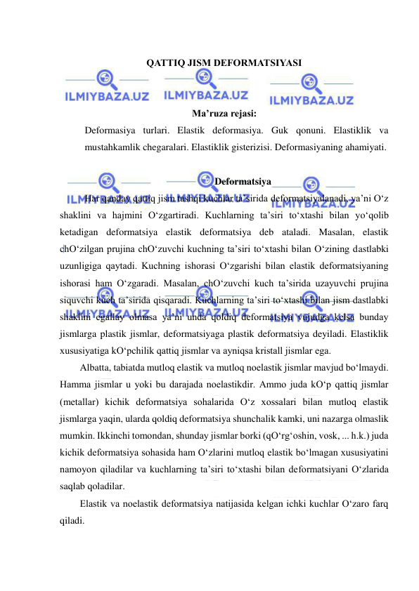  
 
 
QATTIQ JISM DEFORMATSIYASI 
 
 
Ma’ruza rejasi: 
Deformasiya turlari. Elastik deformasiya. Guk qonuni. Elastiklik va 
mustahkamlik chegaralari. Elastiklik gisterizisi. Deformasiyaning ahamiyati. 
 
Deformatsiya 
  Har qanday qattiq jism tashqi kuchlar ta’sirida deformatsiyalanadi, ya’ni O‘z 
shaklini va hajmini O‘zgartiradi. Kuchlarning ta’siri to‘xtashi bilan yo‘qolib 
ketadigan deformatsiya elastik deformatsiya deb ataladi. Masalan, elastik 
chO‘zilgan prujina chO‘zuvchi kuchning ta’siri to‘xtashi bilan O‘zining dastlabki 
uzunligiga qaytadi. Kuchning ishorasi O‘zgarishi bilan elastik deformatsiyaning 
ishorasi ham O‘zgaradi. Masalan, chO‘zuvchi kuch ta’sirida uzayuvchi prujina 
siquvchi kuch ta’sirida qisqaradi. Kuchlarning ta’siri to‘xtashi bilan jism dastlabki 
shaklini egallay olmasa ya’ni unda qoldiq deformatsiya vujudga kelsa bunday 
jismlarga plastik jismlar, deformatsiyaga plastik deformatsiya deyiladi. Elastiklik 
xususiyatiga kO‘pchilik qattiq jismlar va ayniqsa kristall jismlar ega. 
Albatta, tabiatda mutloq elastik va mutloq noelastik jismlar mavjud bo‘lmaydi. 
Hamma jismlar u yoki bu darajada noelastikdir. Ammo juda kO‘p qattiq jismlar 
(metallar) kichik deformatsiya sohalarida O‘z xossalari bilan mutloq elastik 
jismlarga yaqin, ularda qoldiq deformatsiya shunchalik kamki, uni nazarga olmaslik 
mumkin. Ikkinchi tomondan, shunday jismlar borki (qO‘rg‘oshin, vosk, ... h.k.) juda 
kichik deformatsiya sohasida ham O‘zlarini mutloq elastik bo‘lmagan xususiyatini 
namoyon qiladilar va kuchlarning ta’siri to‘xtashi bilan deformatsiyani O‘zlarida 
saqlab qoladilar. 
Elastik va noelastik deformatsiya natijasida kelgan ichki kuchlar O‘zaro farq 
qiladi. 
