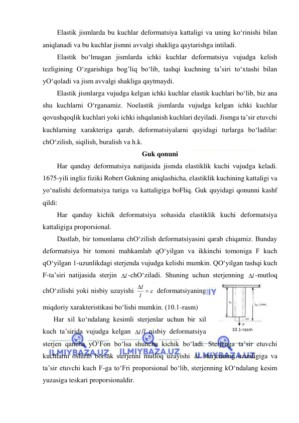  
 
Elastik jismlarda bu kuchlar deformatsiya kattaligi va uning ko‘rinishi bilan 
aniqlanadi va bu kuchlar jismni avvalgi shakliga qaytarishga intiladi. 
Elastik bo‘lmagan jismlarda ichki kuchlar deformatsiya vujudga kelish 
tezligining O‘zgarishiga bog’liq bo‘lib, tashqi kuchning ta’siri to‘xtashi bilan 
yO‘qoladi va jism avvalgi shakliga qaytmaydi. 
Elastik jismlarga vujudga kelgan ichki kuchlar elastik kuchlari bo‘lib, biz ana 
shu kuchlarni O‘rganamiz. Noelastik jismlarda vujudga kelgan ichki kuchlar 
qovushqoqlik kuchlari yoki ichki ishqalanish kuchlari deyiladi. Jismga ta’sir etuvchi 
kuchlarning xarakteriga qarab, deformatsiyalarni quyidagi turlarga bo‘ladilar: 
chO‘zilish, siqilish, buralish va h.k. 
Guk qonuni  
Har qanday deformatsiya natijasida jismda elastiklik kuchi vujudga keladi. 
1675-yili ingliz fiziki Robert Gukning aniqlashicha, elastiklik kuchining kattaligi va 
yo‘nalishi deformatsiya turiga va kattaligiga boFliq. Guk quyidagi qonunni kashf 
qildi: 
Har qanday kichik deformatsiya sohasida elastiklik kuchi deformatsiya 
kattaligiga proporsional. 
Dastlab, bir tomonlama chO‘zilish deformatsiyasini qarab chiqamiz. Bunday 
deformatsiya bir tomoni mahkamlab qO‘yilgan va ikkinchi tomoniga F kuch 
qO‘yilgan 1-uzunlikdagi sterjenda vujudga kelishi mumkin. QO‘yilgan tashqi kuch 
F-ta’siri natijasida sterjin 
l
 -chO‘ziladi. Shuning uchun sterjenning 
l
 -mutloq 
chO‘zilishi yoki nisbiy uzayishi 
  
l
l
 deformatsiyaning 
miqdoriy xarakteristikasi bo‘lishi mumkin. (10.1-rasm) 
Har xil ko‘ndalang kesimli sterjenlar uchun bir xil 
kuch ta’sirida vujudga kelgan 
l
 /l nisbiy deformatsiya 
sterjen qancha yO‘Fon bo‘lsa shuncha kichik bo‘ladi. Sterjenga ta’sir etuvchi 
kuchlarni oshirib borsak sterjenni mutloq uzayishi 
l
  sterjenning uzunligiga va 
ta’sir etuvchi kuch F-ga to‘Fri proporsional bo‘lib, sterjenning kO‘ndalang kesim 
yuzasiga teskari proporsionaldir. 
10.1-rаsm 
