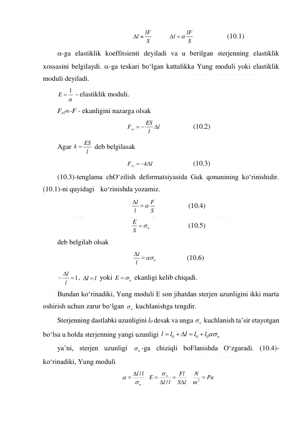  
 
S
l  lF
         
S
lF
l
 
  
 
   (10.1) 
-ga elastiklik koeffitsienti deyiladi va u berilgan sterjenning elastiklik 
xossasini belgilaydi. -ga teskari bo‘lgan kattalikka Yung moduli yoki elastiklik 
moduli deyiladi. 

E  1
 - elastiklik moduli.  
Fel=-F - ekanligini nazarga olsak 
l
l
ES
Fэл

 
      
(10.2) 
Agar 
l
k  ES
 deb belgilasak  
k l
Fэл
  
         
(10.3) 
(10.3)-tenglama chO‘zilish deformatsiyasida Guk qonunining ko‘rinishidir. 
(10.1)-ni quyidagi  ko‘rinishda yozamiz. 
S
F
l
l
  
    
 
(10.4) 
n
S
E

       
 
(10.5) 
deb belgilab olsak 
n
l
l
 
                 (10.6) 
 1
 l
l
, 
l l
 yoki 
n
E

 ekanligi kelib chiqadi.  
Bundan ko‘rinadiki, Yung moduli E son jihatdan sterjen uzunligini ikki marta 
oshirish uchun zarur bo‘lgan 
n
  kuchlanishga tengdir. 
Sterjenning dastlabki uzunligini l0 desak va unga 
n
  kuchlanish ta’sir etayotgan 
bo‘lsa u holda sterjenning yangi uzunligi 
n
l
l
l
l
l
0
0
0

  

 
ya’ni, sterjen uzunligi 
n
 -ga chiziqli boFlanishda O‘zgaradi. (10.4)-
ko‘rinadiki, Yung moduli 
Pа
m
N
S l
Fl
l l
E
l
l
n
n



 


2
/
/



 
