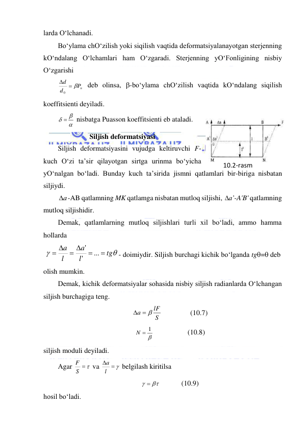  
 
larda O‘lchanadi.  
Bo‘ylama chO‘zilish yoki siqilish vaqtida deformatsiyalanayotgan sterjenning 
kO‘ndalang O‘lchamlari ham O‘zgaradi. Sterjenning yO‘Fonligining nisbiy 
O‘zgarishi 
Pn
d
d
 

0
 deb olinsa, -bo‘ylama chO‘zilish vaqtida kO‘ndalang siqilish 
koeffitsienti deyiladi. 

  
 nisbatga Puasson koeffitsienti eb ataladi. 
Siljish deformatsiyasi 
Siljish deformatsiyasini vujudga keltiruvchi F-
kuch O‘zi ta’sir qilayotgan sirtga urinma bo‘yicha 
yO‘nalgan bo‘ladi. Bunday kuch ta’sirida jismni qatlamlari bir-biriga nisbatan 
siljiydi. 
а
 -AB qatlamning MK qatlamga nisbatan mutloq siljishi, а
 '-A'B' qatlamning 
mutloq siljishidir. 
Demak, qatlamlarning mutloq siljishlari turli xil bo‘ladi, ammo hamma 
hollarda 
 


tg
l
a
l
a


 
 
...
'
'
- doimiydir. Siljish burchagi kichik bo‘lganda tg= deb 
olish mumkin. 
Demak, kichik deformatsiyalar sohasida nisbiy siljish radianlarda O‘lchangan 
siljish burchagiga teng. 
S
lF
a
  
                (10.7) 

N  1
                   (10.8) 
siljish moduli deyiladi.  
Agar 
S  
F
 va 
 

l
a
 belgilash kiritilsa  
  
            (10.9) 
hosil bo‘ladi.  
10.2-rаsm 
