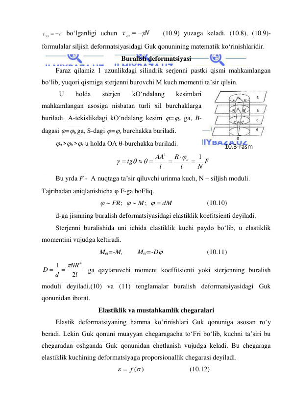  
 


эл  
 bo‘lganligi uchun 
N
эл


 
   (10.9) yuzaga keladi. (10.8), (10.9)-
formulalar siljish deformatsiyasidagi Guk qonunining matematik ko‘rinishlaridir. 
Buralish deformatsiyasi 
Faraz qilamiz 1 uzunlikdagi silindrik serjenni pastki qismi mahkamlangan 
bo‘lib, yuqori qismiga sterjenni burovchi M kuch momenti ta’sir qilsin.  
 U 
holda 
sterjen 
kO‘ndalang 
kesimlari 
mahkamlangan asosiga nisbatan turli xil burchaklarga 
buriladi. A-tekislikdagi kO‘ndalang kesim =a ga, B-
dagasi =b ga, S-dagi =s burchakka buriladi. 
a>b>s u holda OA -burchakka buriladi. 
N F
l
R
l
AA
tg
a
1
1










 
Bu yrda F -  A nuqtaga ta’sir qiluvchi urinma kuch, N – siljish moduli. 
Tajribadan aniqlanishicha  F-ga boFliq.  
dM
M
FR






;
;
  
 
(10.10) 
d-ga jismning buralish deformatsiyasidagi elastiklik koefitsienti deyiladi. 
Sterjenni buralishida uni ichida elastiklik kuchi paydo bo‘lib, u elastiklik 
momentini vujudga keltiradi. 
Mel=-M,  
Mel=-D  
 
 
(10.11) 
l
NR
d
D
2
1
4
 

 ga qaytaruvchi moment koeffitsienti yoki sterjenning buralish 
moduli deyiladi.(10) va (11) tenglamalar buralish deformatsiyasidagi Guk 
qonunidan iborat. 
Elastiklik va mustahkamlik chegaralari  
Elastik deformatsiyaning hamma ko‘rinishlari Guk qonuniga asosan ro‘y 
beradi. Lekin Guk qonuni muayyan chegaragacha to‘Fri bo‘lib, kuchni ta’siri bu 
chegaradan oshganda Guk qonunidan chetlanish vujudga keladi. Bu chegaraga 
elastiklik kuchining deformatsiyaga proporsionallik chegarasi deyiladi.  
( )

 f
  
 
 
(10.12) 
10.3-rаsm 
