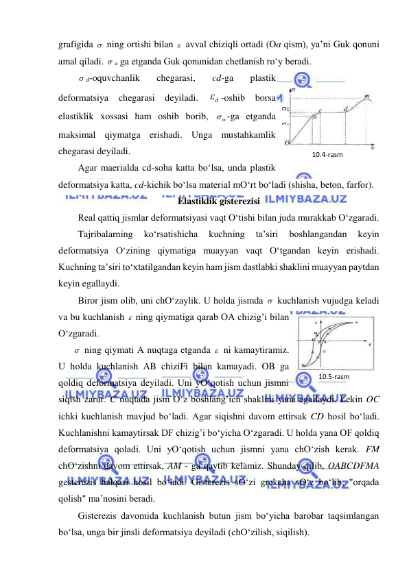  
 
grafigida   ning ortishi bilan   avval chiziqli ortadi (Oa qism), ya’ni Guk qonuni 
amal qiladi.  a ga etganda Guk qonunidan chetlanish ro‘y beradi. 
 d-oquvchanlik 
chegarasi, 
cd-ga 
plastik 
deformatsiya 
chegarasi deyiladi. 
d
 -oshib borsa 
elastiklik xossasi ham oshib borib, 
m
 -ga etganda 
maksimal qiymatga erishadi. Unga mustahkamlik 
chegarasi deyiladi. 
Agar maerialda cd-soha katta bo‘lsa, unda plastik 
deformatsiya katta, cd-kichik bo‘lsa material mO‘rt bo‘ladi (shisha, beton, farfor). 
Elastiklik gisterezisi 
Real qattiq jismlar deformatsiyasi vaqt O‘tishi bilan juda murakkab O‘zgaradi. 
Tajribalarning 
ko‘rsatishicha 
kuchning 
ta’siri 
boshlangandan 
keyin 
deformatsiya O‘zining qiymatiga muayyan vaqt O‘tgandan keyin erishadi. 
Kuchning ta’siri to‘xtatilgandan keyin ham jism dastlabki shaklini muayyan paytdan 
keyin egallaydi. 
Biror jism olib, uni chO‘zaylik. U holda jismda   kuchlanish vujudga keladi 
va bu kuchlanish   ning qiymatiga qarab OA chizig’i bilan 
O‘zgaradi. 
  ning qiymati A nuqtaga etganda   ni kamaytiramiz. 
U holda kuchlanish AB chiziFi bilan kamayadi. OB ga 
qoldiq deformatsiya deyiladi. Uni yO‘qotish uchun jismni 
siqish zarur. C nuqtada jism O‘z boshlang’ich shaklini yana egallaydi. Lekin OC 
ichki kuchlanish mavjud bo‘ladi. Agar siqishni davom ettirsak CD hosil bo‘ladi. 
Kuchlanishni kamaytirsak DF chizig’i bo‘yicha O‘zgaradi. U holda yana OF qoldiq 
deformatsiya qoladi. Uni yO‘qotish uchun jismni yana chO‘zish kerak. FM 
chO‘zishni davom ettirsak, AM - ga qaytib kelamiz. Shunday qilib, OABCDFMA 
gesterezis halqasi hosil bo‘ladi. Gisterezis sO‘zi grekcha sO‘z bo‘lib, "orqada 
qolish" ma’nosini beradi. 
Gisterezis davomida kuchlanish butun jism bo‘yicha barobar taqsimlangan 
bo‘lsa, unga bir jinsli deformatsiya deyiladi (chO‘zilish, siqilish). 
10.5-rаsm 
10.4-rаsm 
C 
a 
