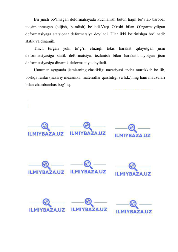  
 
Bir jinsli bo‘lmagan deformatsiyada kuchlanish butun hajm bo‘ylab barobar 
taqsimlanmagan (siljish, buralish) bo‘ladi.Vaqt O‘tishi bilan O‘zgarmaydigan 
deformatsiyaga statsionar deformatsiya deyiladi. Ular ikki ko‘rinishga bo‘linadi: 
statik va dinamik. 
Tinch turgan yoki to‘g’ri chiziqli tekis harakat qilayotgan jism 
deformatsiyasiga statik deformatsiya, tezlanish bilan harakatlanayotgan jism 
deformatsiyasiga dinamik deformatsiya deyiladi.  
Umuman aytganda jismlarning elastikligi nazariyasi ancha murakkab bo‘lib, 
boshqa fanlar (nazariy mexanika, materiallar qarshiligi va h.k.)ning ham mavzulari 
bilan chambarchas bog’liq.  
 
 
 
 
