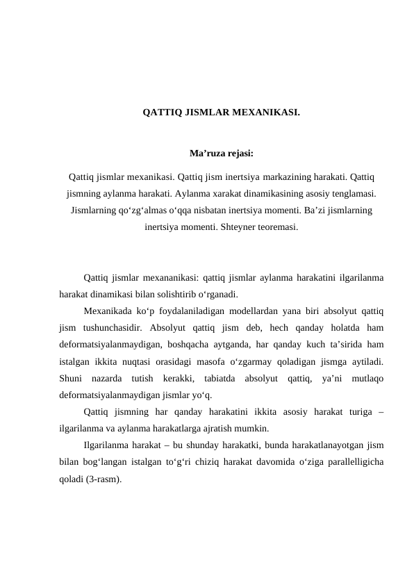 QATTIQ JISMLAR MEXANIKASI.
Ma’ruza rejasi:
Qattiq jismlar mexanikasi. Qattiq jism inertsiya markazining harakati. Qattiq
jismning aylanma harakati. Aylanma xarakat dinamikasining asosiy tenglamasi.
Jismlarning qo‘zg‘almas o‘qqa nisbatan inertsiya momenti. Ba’zi jismlarning
inertsiya momenti. Shteyner teoremasi.
Qattiq jismlar mexananikasi: qattiq jismlar aylanma harakatini ilgarilanma
harakat dinamikasi bilan solishtirib o‘rganadi.
Mexanikada ko‘p foydalaniladigan modellardan yana biri absolyut qattiq
jism  tushunchasidir.  Absolyut  qattiq  jism  deb,  hech  qanday  holatda  ham
deformatsiyalanmaydigan, boshqacha aytganda, har qanday kuch ta’sirida ham
istalgan ikkita nuqtasi  orasidagi  masofa o‘zgarmay qoladigan jismga  aytiladi.
Shuni  nazarda  tutish  kerakki,  tabiatda  absolyut  qattiq,  ya’ni  mutlaqo
deformatsiyalanmaydigan jismlar yo‘q.
Qattiq  jismning  har  qanday  harakatini  ikkita  asosiy  harakat  turiga  –
ilgarilanma va aylanma harakatlarga ajratish mumkin.
Ilgarilanma harakat – bu shunday harakatki, bunda harakatlanayotgan jism
bilan bog‘langan istalgan to‘g‘ri chiziq harakat davomida o‘ziga parallelligicha
qoladi (3-rasm).
