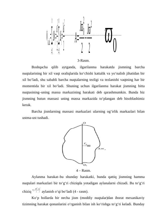 W
к.айл.
=∑
i=1
n
ΔW
i
=
ω
2
2
∑
i=1
n
ΔI
i
=
Iω
2
2
A=
Jϖ
0
2
2
−
Jϖ
2
2 ϖ0
3-Rasm.
Boshqacha  qilib  aytganda,  ilgarilanma  harakatda  jismning  barcha
nuqtalarining bir xil vaqt oraliqlarida ko‘chishi kattalik va yo‘nalish jihatidan bir
xil bo‘ladi, shu sababli barcha nuqtalarning tezligi va tezlanishi vaqtning har bir
momentida  bir  xil  bo‘ladi.  Shuning  uchun  ilgarilanma  harakat  jismning  bitta
nuqtasining–uning massa markazining harakati  deb qarashmumkin. Bunda  biz
jismning butun massasi  uning massa  markazida to‘plangan deb hisoblashimiz
kerak.
Barcha jismlarning massasi markazlari ularning og‘irlik markazlari bilan
ustma-ust tushadi.
4 – Rasm.
Aylanma  harakat–bu  shunday  harakatki,  bunda  qattiq  jismning  hamma
nuqtalari markazlari bir to‘g‘ri chiziqda yotadigan aylanalarni chizadi. Bu to‘g‘ri
chiziq 
Wк=mϑ
2
2
+Iω
2
2  aylanish o‘qi bo‘ladi (4 - rasm).
Ko‘p hollarda bir  necha  jism  (moddiy nuqtalar)dan iborat  mexanikaviy
tizimning harakat qonunlarini o‘rganish bilan ish ko‘rishga to‘g‘ri keladi. Bunday
