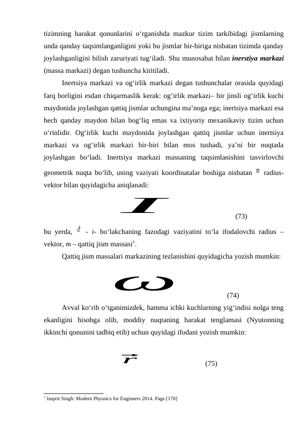 tizimning harakat qonunlarini o‘rganishda mazkur tizim tarkibidagi jismlarning
unda qanday taqsimlanganligini yoki bu jismlar bir-biriga nisbatan tizimda qanday
joylashganligini bilish zaruriyati tug‘iladi. Shu munosabat bilan inerstiya markazi
(massa markazi) degan tushuncha kiritiladi.
Inertsiya markazi va og‘irlik markazi degan tushunchalar orasida quyidagi
farq borligini esdan chiqarmaslik kerak: og‘irlik markazi– bir jinsli og‘irlik kuchi
maydonida joylashgan qattiq jismlar uchungina ma’noga ega; inertsiya markazi esa
hech qanday maydon bilan bog‘liq emas va ixtiyoriy mexanikaviy tizim uchun
o‘rinlidir. Og‘irlik kuchi  maydonida joylashgan  qattiq jismlar uchun inertsiya
markazi  va  og‘irlik  markazi  bir-biri  bilan  mos  tushadi,  ya’ni  bir  nuqtada
joylashgan  bo‘ladi.  Inertsiya  markazi  massaning  taqsimlanishini  tasvirlovchi
geometrik nuqta bo‘lib, uning vaziyati koordinatalar boshiga nisbatan  m  radius-
vektor bilan quyidagicha aniqlanadi:I
          (73)
bu yerda,  ϑ  -  i-  bo‘lakchaning fazodagi vaziyatini to‘la ifodalovchi radius –
vektor, m – qattiq jism massasi1.
Qattiq jism massalari markazining tezlanishini quyidagicha yozish mumkin:
ω
          (74)
Avval ko‘rib o‘tganimizdek, hamma ichki kuchlarning yig‘indisi nolga teng
ekanligini  hisobga  olib,  moddiy  nuqtaning  harakat  tenglamasi  (Nyutonning
ikkinchi qonunini tadbiq etib) uchun quyidagi ifodani yozish mumkin:
⃗
r
                             (75)
1 Jasprit Singh: Modern Phyusics for Engineers 2014. Page [170]
