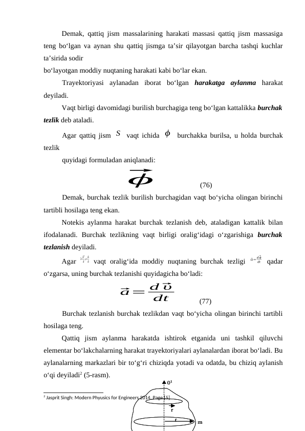 r
r
m
01
r
r
m
01
Demak, qattiq jism massalarining harakati massasi qattiq jism massasiga
teng bo‘lgan va aynan shu qattiq jismga ta’sir qilayotgan barcha tashqi kuchlar
ta’sirida sodir 
bo‘layotgan moddiy nuqtaning harakati kabi bo‘lar ekan.
Trayektoriyasi  aylanadan  iborat  bo‘lgan  harakatga  aylanma harakat
deyiladi.
Vaqt birligi davomidagi burilish burchagiga teng bo‘lgan kattalikka burchak
tezlik deb ataladi. 
Agar qattiq jism  S  vaqt ichida  ϕ  burchakka burilsa, u holda burchak
tezlik 
quyidagi formuladan aniqlanadi:
⃗
ϕ
               (76)
Demak, burchak tezlik burilish burchagidan vaqt bo‘yicha olingan birinchi
tartibli hosilaga teng ekan.
Notekis aylanma harakat burchak tezlanish deb, ataladigan kattalik bilan
ifodalanadi.  Burchak  tezlikning  vaqt  birligi  oralig‘idagi  o‘zgarishiga  burchak
tezlanish deyiladi.
Agar  
⃗υ=
d⃗r
dt
,υ=
ds
dt vaqt  oralig‘ida  moddiy  nuqtaning burchak  tezligi  
⃗ω= d⃗ϕ
dt  qadar
o‘zgarsa, uning burchak tezlanishi quyidagicha bo‘ladi:
⃗a= d ⃗υ
dt
          (77)
Burchak tezlanish burchak tezlikdan vaqt bo‘yicha olingan birinchi tartibli
hosilaga teng.
Qattiq  jism  aylanma  harakatda  ishtirok  etganida  uni  tashkil  qiluvchi
elementar bo‘lakchalarning harakat trayektoriyalari aylanalardan iborat bo‘ladi. Bu
aylanalarning markazlari bir to‘g‘ri chiziqda yotadi va odatda, bu chiziq aylanish
o‘qi deyiladi2 (5-rasm).
2 Jasprit Singh: Modern Phyusics for Engineers 2014. Page [5]
