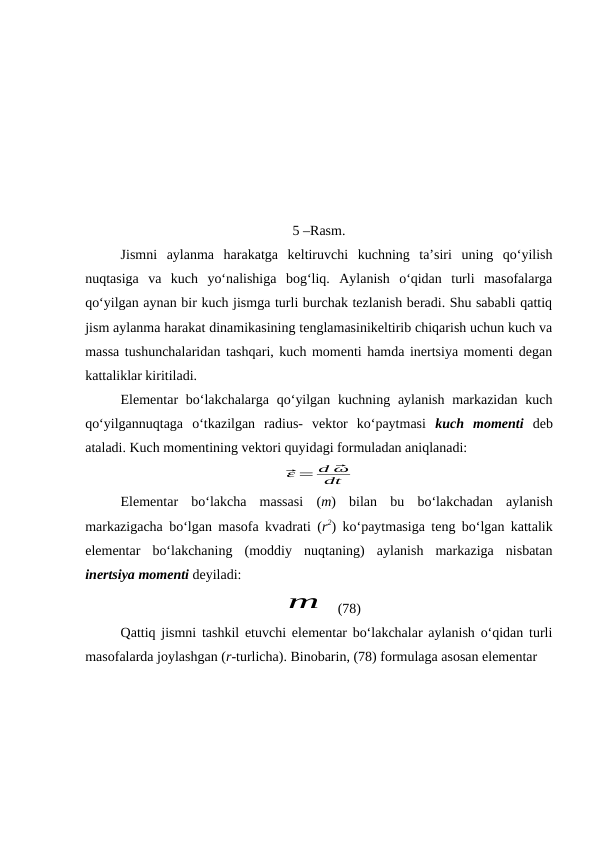 0
                                                   
5 –Rasm.
Jismni  aylanma  harakatga  keltiruvchi  kuchning  ta’siri  uning  qo‘yilish
nuqtasiga  va  kuch  yo‘nalishiga  bog‘liq.  Aylanish  o‘qidan  turli  masofalarga
qo‘yilgan aynan bir kuch jismga turli burchak tezlanish beradi. Shu sababli qattiq
jism aylanma harakat dinamikasining tenglamasinikeltirib chiqarish uchun kuch va
massa tushunchalaridan tashqari, kuch momenti hamda inertsiya momenti degan
kattaliklar kiritiladi.
Elementar  bo‘lakchalarga qo‘yilgan  kuchning aylanish markazidan  kuch
qo‘yilgannuqtaga  o‘tkazilgan  radius-  vektor  ko‘paytmasi  kuch  momenti deb
ataladi. Kuch momentining vektori quyidagi formuladan aniqlanadi: 
⃗ε = d ⃗
ω
dt
Elementar  bo‘lakcha  massasi  (m)  bilan  bu  bo‘lakchadan  aylanish
markazigacha bo‘lgan masofa kvadrati (r2) ko‘paytmasiga teng bo‘lgan kattalik
elementar  bo‘lakchaning  (moddiy  nuqtaning)  aylanish  markaziga  nisbatan
inertsiya momenti deyiladi:
m
 (78)
Qattiq jismni tashkil etuvchi elementar bo‘lakchalar aylanish o‘qidan turli
masofalarda joylashgan (r-turlicha). Binobarin, (78) formulaga asosan elementar 
