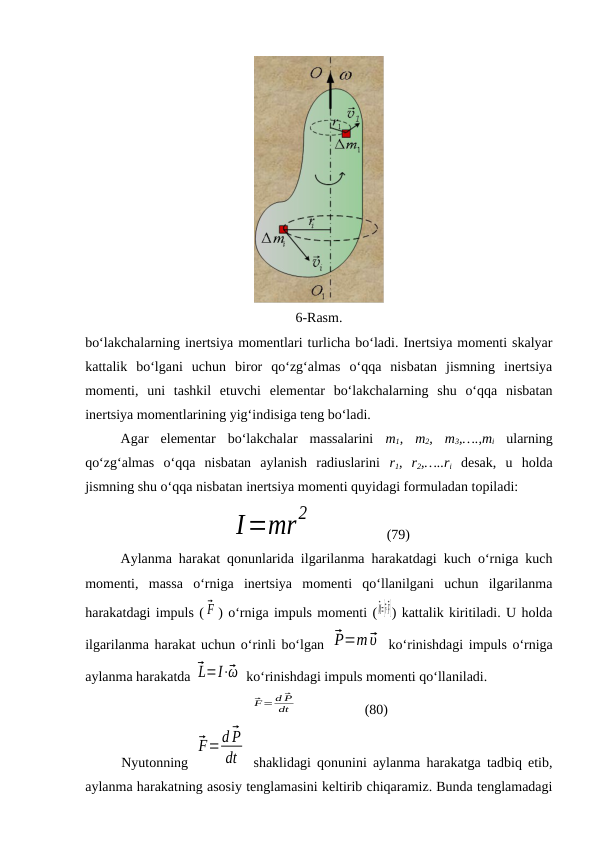 6-Rasm.
bo‘lakchalarning inertsiya momentlari turlicha bo‘ladi. Inertsiya momenti skalyar
kattalik  bo‘lgani  uchun  biror  qo‘zg‘almas  o‘qqa  nisbatan  jismning  inertsiya
momenti,  uni  tashkil  etuvchi  elementar  bo‘lakchalarning  shu  o‘qqa  nisbatan
inertsiya momentlarining yig‘indisiga teng bo‘ladi.
Agar  elementar  bo‘lakchalar  massalarini  m1,  m2,  m3,….,mi ularning
qo‘zg‘almas  o‘qqa  nisbatan  aylanish  radiuslarini  r1,  r2,…..ri desak,  u  holda
jismning shu o‘qqa nisbatan inertsiya momenti quyidagi formuladan topiladi:
I=mr
2
                    (79)
Aylanma harakat qonunlarida ilgarilanma harakatdagi kuch o‘rniga kuch
momenti,  massa  o‘rniga  inertsiya  momenti  qo‘llanilgani  uchun  ilgarilanma
harakatdagi impuls ( ⃗F ) o‘rniga impuls momenti (
⃗M=[⃗r⋅⃗F]) kattalik kiritiladi. U holda
ilgarilanma harakat uchun o‘rinli bo‘lgan ⃗P=m⃗υ  ko‘rinishdagi impuls o‘rniga
aylanma harakatda ⃗L=I⋅⃗ω  ko‘rinishdagi impuls momenti qo‘llaniladi.
⃗F= d ⃗P
dt                    (80)
Nyutonning  
⃗F=d ⃗P
dt  shaklidagi qonunini aylanma harakatga tadbiq etib,
aylanma harakatning asosiy tenglamasini keltirib chiqaramiz. Bunda tenglamadagi
