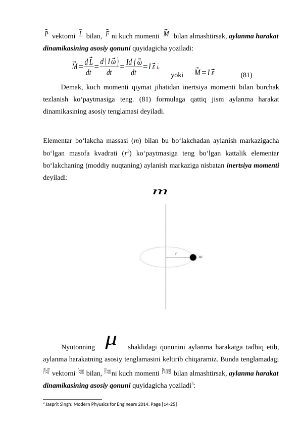 ⃗P  vektorni ⃗L  bilan, ⃗F ni kuch momenti ⃗M  bilan almashtirsak, aylanma harakat
dinamikasining asosiy qonuni quyidagicha yoziladi:
⃗M=d ⃗L
dt =d(I ⃗ω)
dt
= Id { ⃗ω
dt
=I ⃗ε ¿
     yoki     ⃗M=I ⃗ε              (81)
Demak, kuch momenti qiymat jihatidan inertsiya momenti bilan burchak
tezlanish  ko‘paytmasiga  teng.  (81)  formulaga  qattiq  jism  aylanma  harakat
dinamikasining asosiy tenglamasi deyiladi.
Elementar bo‘lakcha massasi (m) bilan bu bo‘lakchadan aylanish markazigacha
bo‘lgan  masofa  kvadrati  (r2)  ko‘paytmasiga  teng  bo‘lgan  kattalik  elementar
bo‘lakchaning (moddiy nuqtaning) aylanish markaziga nisbatan inertsiya momenti
deyiladi:
m
 
Nyutonning  μ
 shaklidagi qonunini aylanma harakatga tadbiq etib,
aylanma harakatning asosiy tenglamasini keltirib chiqaramiz. Bunda tenglamadagi
PV=RT vektorni T=const bilan, PV=constni kuch momenti P=const  bilan almashtirsak, aylanma harakat
dinamikasining asosiy qonuni quyidagicha yoziladi3:
3 Jasprit Singh: Modern Phyusics for Engineers 2014. Page [14-25]
