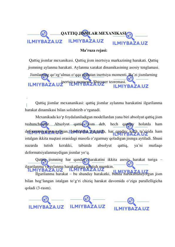  
 
 
 
QATTIQ JISMLAR MEXANIKASI 
 
Ma’ruza rejasi: 
Qattiq jismlar mexanikasi. Qattiq jism inertsiya markazining harakati. Qattiq 
jismning aylanma harakati. Aylanma xarakat dinamikasining asosiy tenglamasi. 
Jismlarning qo‘zg‘almas o‘qqa nisbatan inertsiya momenti. Ba’zi jismlarning 
inertsiya momenti. Shteyner teoremasi. 
 
 
Qattiq jismlar mexananikasi: qattiq jismlar aylanma harakatini ilgarilanma 
harakat dinamikasi bilan solishtirib o‘rganadi. 
Mexanikada ko‘p foydalaniladigan modellardan yana biri absolyut qattiq jism 
tushunchasidir. 
Absolyut 
qattiq 
jism 
deb, 
hech qanday 
holatda 
ham 
deformatsiyalanmaydigan, boshqacha aytganda, har qanday kuch ta’sirida ham 
istalgan ikkita nuqtasi orasidagi masofa o‘zgarmay qoladigan jismga aytiladi. Shuni 
nazarda 
tutish 
kerakki, 
tabiatda 
absolyut 
qattiq, 
ya’ni 
mutlaqo 
deformatsiyalanmaydigan jismlar yo‘q. 
Qattiq jismning har qanday harakatini ikkita asosiy harakat turiga – 
ilgarilanma va aylanma harakatlarga ajratish mumkin. 
Ilgarilanma harakat – bu shunday harakatki, bunda harakatlanayotgan jism 
bilan bog‘langan istalgan to‘g‘ri chiziq harakat davomida o‘ziga parallelligicha 
qoladi (3-rasm). 
