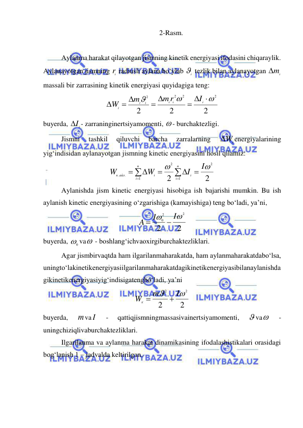  
 
2-Rasm. 
 
Aylanma harakat qilayotgan jismning kinetik energiyasi ifodasini chiqaraylik. 
Aylanayotgan jismning 
ir  radiusli aylana bo‘ylab 
i  tezlik bilan aylanayotgan 
mi
 
massali bir zarrasining kinetik energiyasi quyidagiga teng: 
2
2
2
2
2
2
2



  
 
 

i
i
i
i
i
i
I
m r
m
W
 
buyerda, 
iI
 - zarraninginertsiyamomenti,  - burchaktezligi. 
 
Jismni 
tashkil 
qiluvchi 
barcha 
zarralarning 
Wi
energiyalarining 
yig‘indisidan aylanayotgan jismning kinetic energiyasini hosil qilamiz: 
2
2
2
1
2
1
.
.


I
I
W
W
n
i
i
n
i
i
к айл









 
 
Aylanishda jism kinetic energiyasi hisobiga ish bajarishi mumkin. Bu ish 
aylanish kinetic energiyasining o‘zgarishiga (kamayishiga) teng bo‘ladi, ya’ni, 
2
2
2
2
0


I
I
A


 
buyerda, 
0
 va  - boshlang‘ichvaoxirgiburchaktezliklari. 
 
Agar jismbirvaqtda ham ilgarilanmaharakatda, ham aylanmaharakatdabo‘lsa, 
uningto‘lakinetikenergiyasiilgarilanmaharakatdagikinetikenergiyasibilanaylanishda
gikinetikenergiyasiyig‘indisigatengbo‘ladi, ya’ni 
2
2
2
2


I
m
Wк


 
buyerda, 
mvaI  
- 
qattiqjismningmassasivainertsiyamomenti, 
 va  
- 
uningchiziqlivaburchaktezliklari. 
Ilgarilanma va aylanma harakat dinamikasining ifodalashistikalari orasidagi 
bog‘lanish 1 – jadvalda keltirilgan. 
 
 
 
