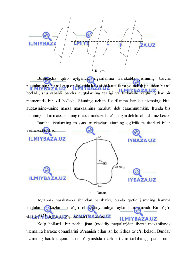  
 
 
 
 
 
 
 
3-Rasm. 
 
Boshqacha qilib aytganda, ilgarilanma harakatda jismning barcha 
nuqtalarining bir xil vaqt oraliqlarida ko‘chishi kattalik va yo‘nalish jihatidan bir xil 
bo‘ladi, shu sababli barcha nuqtalarning tezligi va tezlanishi vaqtning har bir 
momentida bir xil bo‘ladi. Shuning uchun ilgarilanma harakat jismning bitta 
nuqtasining–uning massa markazining harakati deb qarashmumkin. Bunda biz 
jismning butun massasi uning massa markazida to‘plangan deb hisoblashimiz kerak. 
 
Barcha jismlarning massasi markazlari ularning og‘irlik markazlari bilan 
ustma-ust tushadi. 
 
4 – Rasm. 
 
Aylanma harakat–bu shunday harakatki, bunda qattiq jismning hamma 
nuqtalari markazlari bir to‘g‘ri chiziqda yotadigan aylanalarni chizadi. Bu to‘g‘ri 
chiziq 
О
О  aylanish o‘qi bo‘ladi (4 - rasm). 
 
Ko‘p hollarda bir necha jism (moddiy nuqtalar)dan iborat mexanikaviy 
tizimning harakat qonunlarini o‘rganish bilan ish ko‘rishga to‘g‘ri keladi. Bunday 
tizimning harakat qonunlarini o‘rganishda mazkur tizim tarkibidagi jismlarning 
