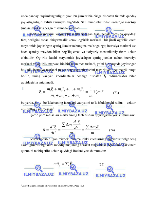  
 
unda qanday taqsimlanganligini yoki bu jismlar bir-biriga nisbatan tizimda qanday 
joylashganligini bilish zaruriyati tug‘iladi. Shu munosabat bilan inerstiya markazi 
(massa markazi) degan tushuncha kiritiladi. 
Inertsiya markazi va og‘irlik markazi degan tushunchalar orasida quyidagi 
farq borligini esdan chiqarmaslik kerak: og‘irlik markazi– bir jinsli og‘irlik kuchi 
maydonida joylashgan qattiq jismlar uchungina ma’noga ega; inertsiya markazi esa 
hech qanday maydon bilan bog‘liq emas va ixtiyoriy mexanikaviy tizim uchun 
o‘rinlidir. Og‘irlik kuchi maydonida joylashgan qattiq jismlar uchun inertsiya 
markazi va og‘irlik markazi bir-biri bilan mos tushadi, ya’ni bir nuqtada joylashgan 
bo‘ladi. Inertsiya markazi massaning taqsimlanishini tasvirlovchi geometrik nuqta 
bo‘lib, uning vaziyati koordinatalar boshiga nisbatan 
cr  radius-vektor bilan 
quyidagicha aniqlanadi: 









i
i
i
n
n
n
c
m r
m
m
m
m
m r
m r
m r
r





1
...
...
2
1
2
2
1 1
          (73) 
bu yerda, cr  - i- bo‘lakchaning fazodagi vaziyatini to‘la ifodalovchi radius – vektor, 
m – qattiq jism massasi1. 
 
Qattiq jism massalari markazining tezlanishini quyidagicha yozish mumkin: 
m
a
m
m
dt
d r
m
dt
d r
a
i
i
c
i
c











2
2
2
2
          (74) 
Avval ko‘rib o‘tganimizdek, hamma ichki kuchlarning yig‘indisi nolga teng 
ekanligini hisobga olib, moddiy nuqtaning harakat tenglamasi (Nyutonning ikkinchi 
qonunini tadbiq etib) uchun quyidagi ifodani yozish mumkin: 
 
 
i
m
F
a
m


                             (75) 
                                                           
1 Jasprit Singh: Modern Phyusics for Engineers 2014. Page [170] 
 
