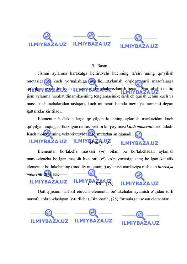  
 
 
 
 
 
 
                                                    
5 –Rasm. 
Jismni aylanma harakatga keltiruvchi kuchning ta’siri uning qo‘yilish 
nuqtasiga va kuch yo‘nalishiga bog‘liq. Aylanish o‘qidan turli masofalarga 
qo‘yilgan aynan bir kuch jismga turli burchak tezlanish beradi. Shu sababli qattiq 
jism aylanma harakat dinamikasining tenglamasinikeltirib chiqarish uchun kuch va 
massa tushunchalaridan tashqari, kuch momenti hamda inertsiya momenti degan 
kattaliklar kiritiladi. 
Elementar bo‘lakchalarga qo‘yilgan kuchning aylanish markazidan kuch 
qo‘yilgannuqtaga o‘tkazilgan radius- vektor ko‘paytmasi kuch momenti deb ataladi. 
Kuch momentining vektori quyidagi formuladan aniqlanadi:  

r F
M





 
 
Elementar bo‘lakcha massasi (m) bilan bu bo‘lakchadan aylanish 
markazigacha bo‘lgan masofa kvadrati (r2) ko‘paytmasiga teng bo‘lgan kattalik 
elementar bo‘lakchaning (moddiy nuqtaning) aylanish markaziga nisbatan inertsiya 
momenti deyiladi: 
I  mr2
 (78) 
 
Qattiq jismni tashkil etuvchi elementar bo‘lakchalar aylanish o‘qidan turli 
masofalarda joylashgan (r-turlicha). Binobarin, (78) formulaga asosan elementar  
