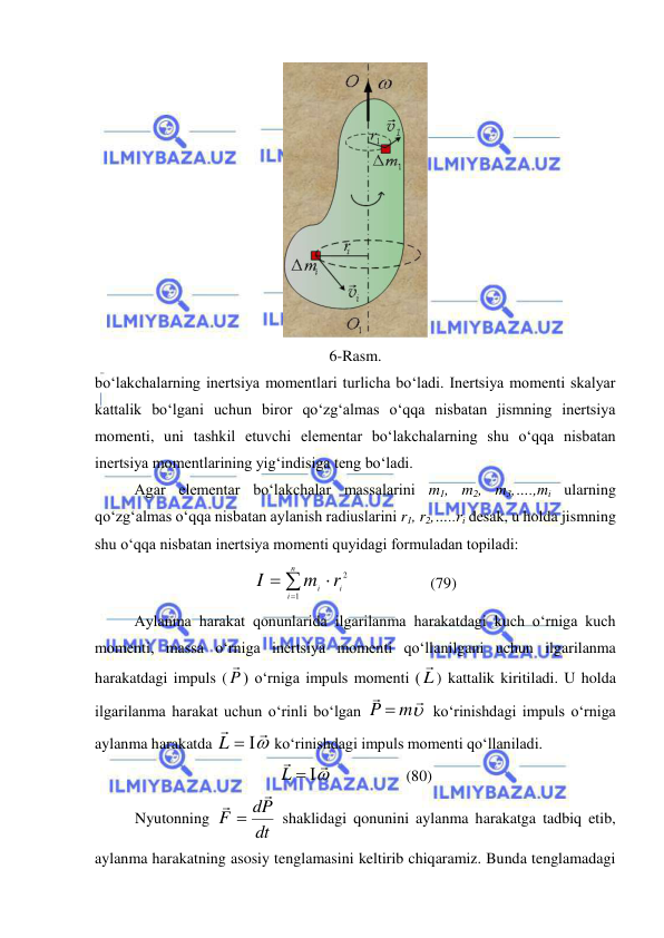  
 
 
6-Rasm. 
bo‘lakchalarning inertsiya momentlari turlicha bo‘ladi. Inertsiya momenti skalyar 
kattalik bo‘lgani uchun biror qo‘zg‘almas o‘qqa nisbatan jismning inertsiya 
momenti, uni tashkil etuvchi elementar bo‘lakchalarning shu o‘qqa nisbatan 
inertsiya momentlarining yig‘indisiga teng bo‘ladi. 
 
Agar elementar bo‘lakchalar massalarini m1, m2, m3,….,mi ularning 
qo‘zg‘almas o‘qqa nisbatan aylanish radiuslarini r1, r2,…..ri desak, u holda jismning 
shu o‘qqa nisbatan inertsiya momenti quyidagi formuladan topiladi: 




n
i
mi ri
I
1
2                     (79) 
 
Aylanma harakat qonunlarida ilgarilanma harakatdagi kuch o‘rniga kuch 
momenti, massa o‘rniga inertsiya momenti qo‘llanilgani uchun ilgarilanma 
harakatdagi impuls ( P

) o‘rniga impuls momenti ( L
) kattalik kiritiladi. U holda 
ilgarilanma harakat uchun o‘rinli bo‘lgan 


P  m
 ko‘rinishdagi impuls o‘rniga 
aylanma harakatda 


L  
 ko‘rinishdagi impuls momenti qo‘llaniladi. 


L  
                   (80) 
Nyutonning 
dt
dP
F



 shaklidagi qonunini aylanma harakatga tadbiq etib, 
aylanma harakatning asosiy tenglamasini keltirib chiqaramiz. Bunda tenglamadagi 
