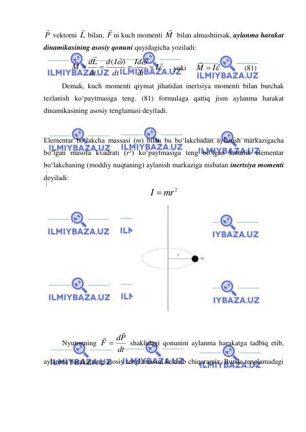  
 
P

 vektorni L
 bilan, F

ni kuch momenti M

 bilan almashtirsak, aylanma harakat 
dinamikasining asosiy qonuni quyidagicha yoziladi: 








I
dt
Id
dt
I
d
dt
dL
M




)
(
     yoki     


M  I
             (81) 
 
Demak, kuch momenti qiymat jihatidan inertsiya momenti bilan burchak 
tezlanish ko‘paytmasiga teng. (81) formulaga qattiq jism aylanma harakat 
dinamikasining asosiy tenglamasi deyiladi. 
 
Elementar bo‘lakcha massasi (m) bilan bu bo‘lakchadan aylanish markazigacha 
bo‘lgan masofa kvadrati (r2) ko‘paytmasiga teng bo‘lgan kattalik elementar 
bo‘lakchaning (moddiy nuqtaning) aylanish markaziga nisbatan inertsiya momenti 
deyiladi: 
I  mr2
  
 
 
Nyutonning 
dt
dP
F



 shaklidagi qonunini aylanma harakatga tadbiq etib, 
aylanma harakatning asosiy tenglamasini keltirib chiqaramiz. Bunda tenglamadagi 
