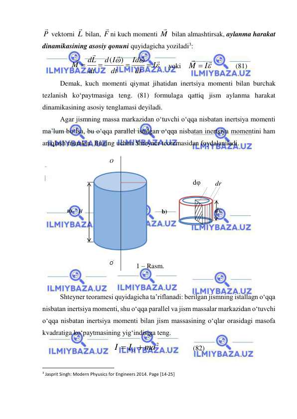  
 
P

 vektorni L
 bilan, F

ni kuch momenti M

 bilan almashtirsak, aylanma harakat 
dinamikasining asosiy qonuni quyidagicha yoziladi3: 








I
dt
Id
dt
I
d
dt
dL
M




)
(
    
yoki    


M  I
             (81) 
 
Demak, kuch momenti qiymat jihatidan inertsiya momenti bilan burchak 
tezlanish ko‘paytmasiga teng. (81) formulaga qattiq jism aylanma harakat 
dinamikasining asosiy tenglamasi deyiladi. 
Agar jismning massa markazidan o‘tuvchi o‘qqa nisbatan inertsiya momenti 
ma’lum bo‘lsa, bu o‘qqa parallel istalgan o‘qqa nisbatan inertsiya momentini ham 
aniqlash mumkin. Buning uchun Shteyner teoremasidan foydalaniladi. 
 
 
 
Shteyner teoramesi quyidagicha ta’riflanadi: berilgan jismning istallagn o‘qqa 
nisbatan inertsiya momenti, shu o‘qqa parallel va jism massalar markazidan o‘tuvchi 
o‘qqa nisbatan inertsiya momenti bilan jism massasining o‘qlar orasidagi masofa 
kvadratiga ko‘paytmasining yig‘indisiga teng.  
2
0
ma
I
I


                   (82) 
                                                           
3 Jasprit Singh: Modern Phyusics for Engineers 2014. Page [14-25] 
 
O’ 
O 
H 
dy 
dr 
dφ 
1 – Rasm. 
b) 
а) 

