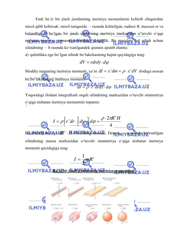  
 
Endi ba’zi bir jinsli jismlarning inertsiya momenlarini keltirib chiqarishni 
misol qilib keltirsak: misol tariqasida  – rasmda keltirilgan, radiusi R, massasi m va 
balandligi H bo‘lgan bir jinsli silindrning inertsiya markazidan o‘tuvchi o‘qqa 
nisbatan inertsiya momentini hisoblab chiqaylik. Bu masalani hal qilish uchun 
silindrning  – b rasmda ko‘rsatilgandek qismini ajratib olamiz. 
dy qalinlikka ega bo‘lgan silindr bo‘lakchasining hajmi quyidagiga teng: 
rdrdy d
dV


 
Moddiy nuqtaning inertsiya momenti, ya’ni 
x dV
x dm
dI
2
2




 ifodaga asosan 
bu bo‘lakchaning inertsiya momenti: 


r drdy d
dI



3
 
Yuqoridagi ifodani integrallash orqali silindrning markazidan o‘tuvchi simmetriya 
o‘qiga nisbatan inertsiya momentini topamiz: 
 













2
0
4
0
0
3
4
2
R H
d
dy
r dr
I
H
R
  
 
Bu ifodada 
H
R
m



  2
silindrning massasi. Demak,  – a rasmda ko‘rsatilgan 
silindrning massa markazidan o‘tuvchi simmetriya o‘qiga nisbatan inertsiya 
momenti quyidagiga teng: 
2
2
I  1 mR
 
 
 
Ba’zi bir jinsli jismlarning inertsiya momentlari: 
 
