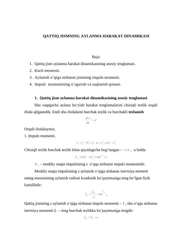 QATTIQ JISMNING AYLANMA HARAKAT DINAMIKASI
Reja: 
1. Qattiq jism aylanma harakat dinamikasining asosiy tenglamasi. 
2. Kuch momenti. 
3. Aylanish o’qiga nisbatan jismning impuls momenti. 
4. Impuls  momentining o’zgarish va saqlanish qonuni.
1. Qattiq jism aylanma harakat dinamikasining asosiy tenglamasi
Shu vaqtgacha aylana bo‘ylab harakat tenglamalarini chiziqli tezlik orqali
ifoda qilganedik. Endi shu ifodalarni burchak tezlik va burchakli tezlanish
Orqali ifodalaymiz.
1. Impuls momenti.
                     
Chiziqli tezlik burchak tezlik bilan quyidagicha bog‘langan
,  u holda
                  
 - moddiy nuqta impulsining z  o‘qqa nisbatan impuls momentidir.
Moddiy nuqta impulsining z aylanish o‘qiga nisbatan inertsiya moment 
uning massasining aylanish radiusi kvadratik ko‘paytmasiga teng bo‘lgan fizik 
kattalikdir: 
 ,                            
Qattiq jismning z aylanish o‘qiga nisbatan impuls momenti - 
shu o‘qqa nisbatan
inertsiya momenti Iz  – ning burchak tezlikka ko‘paytmasiga tengdir:
