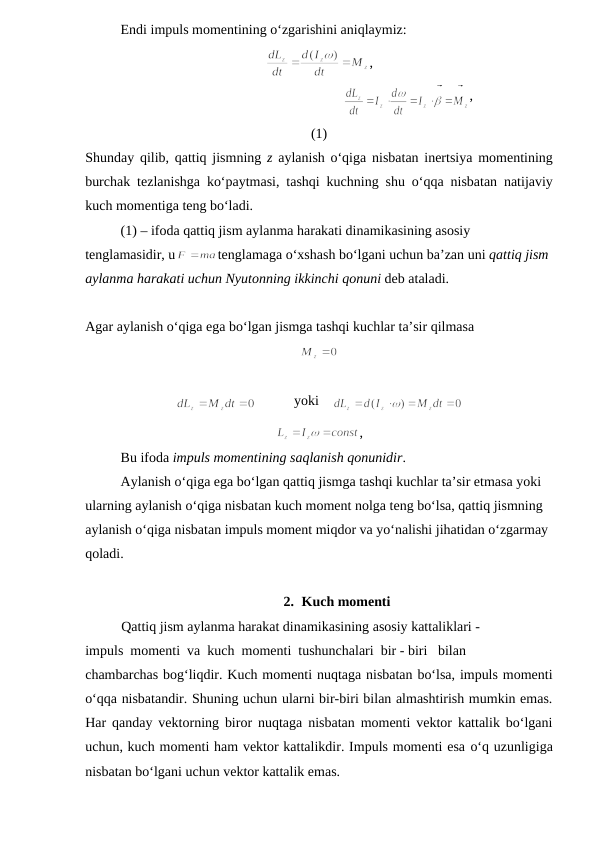 Endi impuls momentining o‘zgarishini aniqlaymiz:
,
                                                   
,
(1)
Shunday qilib, qattiq jismning z aylanish o‘qiga nisbatan inertsiya momentining
burchak tezlanishga ko‘paytmasi, tashqi kuchning shu o‘qqa nisbatan natijaviy
kuch momentiga teng bo‘ladi.
(1) – ifoda qattiq jism aylanma harakati dinamikasining asosiy 
tenglamasidir, u
tenglamaga o‘xshash bo‘lgani uchun ba’zan uni qattiq jism 
aylanma harakati uchun Nyutonning ikkinchi qonuni deb ataladi.
Agar aylanish o‘qiga ega bo‘lgan jismga tashqi kuchlar ta’sir qilmasa
           yoki    
,          
Bu ifoda impuls momentining saqlanish qonunidir.
Aylanish o‘qiga ega bo‘lgan qattiq jismga tashqi kuchlar ta’sir etmasa yoki 
ularning aylanish o‘qiga nisbatan kuch moment nolga teng bo‘lsa, qattiq jismning 
aylanish o‘qiga nisbatan impuls moment miqdor va yo‘nalishi jihatidan o‘zgarmay 
qoladi.
2. Kuch momenti
Qattiq jism aylanma harakat dinamikasining asosiy kattaliklari -
impuls  momenti  va  kuch  momenti  tushunchalari  bir - biri   bilan
chambarchas bog‘liqdir. Kuch momenti nuqtaga nisbatan bo‘lsa, impuls momenti
o‘qqa nisbatandir. Shuning uchun ularni bir-biri bilan almashtirish mumkin emas.
Har qanday vektorning biror nuqtaga nisbatan momenti vektor kattalik bo‘lgani
uchun, kuch momenti ham vektor kattalikdir. Impuls momenti esa o‘q uzunligiga
nisbatan bo‘lgani uchun vektor kattalik emas.
