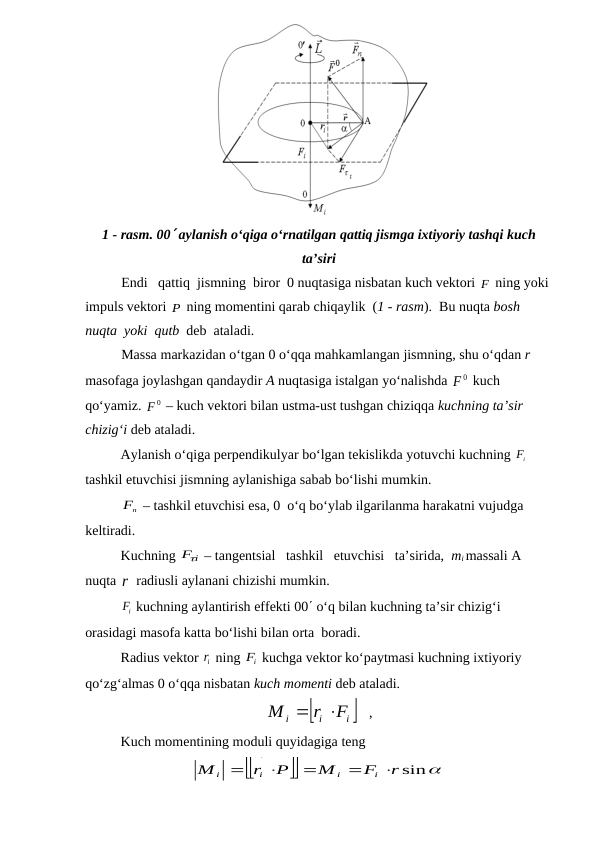 1 - rasm. 00 aylanish o‘qiga o‘rnatilgan qattiq jismga ixtiyoriy tashqi kuch
ta’siri
Endi   qattiq  jismning  biror  0 nuqtasiga nisbatan kuch vektori F
 ning yoki 
impuls vektori P ning momentini qarab chiqaylik  (1 - rasm).  Bu nuqta bosh 
nuqta  yoki  qutb  deb  ataladi.
Massa markazidan o‘tgan 0 o‘qqa mahkamlangan jismning, shu o‘qdan r 
masofaga joylashgan qandaydir A nuqtasiga istalgan yo‘nalishda 
F0
  kuch 
qo‘yamiz. 
F0
  – kuch vektori bilan ustma-ust tushgan chiziqqa kuchning ta’sir 
chizig‘i deb ataladi.
Aylanish o‘qiga perpendikulyar bo‘lgan tekislikda yotuvchi kuchning 
iF

 
tashkil etuvchisi jismning aylanishiga sabab bo‘lishi mumkin.
n
F
 – tashkil etuvchisi esa, 0  o‘q bo‘ylab ilgarilanma harakatni vujudga 
keltiradi.
Kuchning 
Fi
  – tangentsial   tashkil   etuvchisi   ta’sirida,  mi massali A 
nuqta r radiusli aylanani chizishi mumkin.
iF

 kuchning aylantirish effekti 00 o‘q bilan kuchning ta’sir chizig‘i 
orasidagi masofa katta bo‘lishi bilan orta  boradi.
Radius vektor ir ning 
iF
 kuchga vektor ko‘paytmasi kuchning ixtiyoriy 
qo‘zg‘almas 0 o‘qqa nisbatan kuch momenti deb ataladi.

i 
i
i
F
r
M





   ,                                    
Kuch momentining moduli quyidagiga teng




r sin
F
M
P
r
M
i
i
i
i








              
