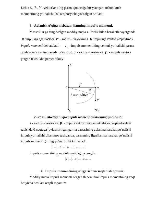 Uchta ir, 
iF

, 
Mi

 vektorlar o‘ng parma qoidasiga bo‘ysungani uchun kuch 
momentining yo‘nalishi 00 o‘q bo‘yicha yo‘nalgan bo‘ladi.
3. Aylanish o’qiga nisbatan jismning impul’s momenti.
Massasi m ga teng bo‘lgan moddiy nuqta  tezlik bilan harakatlanayotganda
P

 impulsga ega bo‘ladi. r – radius - vektorning P

 impulsga vektor ko‘paytmasi 
impuls momenti deb ataladi.      L – impuls momentining vektori yo‘nalishi parma 
qoidasi asosida aniqlanadi  (2 - rasm). r- radius - vektor va P

 - impuls vektori 
yotgan tekislikka perpendikuly
2 - rasm. Moddiy nuqta impuls momenti vektorining yo‘nalishi
r- radius - vektor va P
 - impuls vektori yotgan tekislikka perpendikulyar 
ravishda 0 nuqtaga joylashtirilgan parma dastasining aylanma harakat yo‘nalishi 
impuls yo‘nalishi bilan mos tushganda, parmaning ilgarilanma harakat yo‘nalishi 
impuls momenti L
 ning yo‘nalishini ko‘rsatadi:
                         
                 
Impuls momentining moduli quyidagiga tengdir:
     
4. Impuls  momentining o’zgarish va saqlanish qonuni.
Moddiy nuqta impuls momenti o‘zgarish qonunini impuls momentining vaqt
bo‘yicha hosilasi orqali topamiz:
