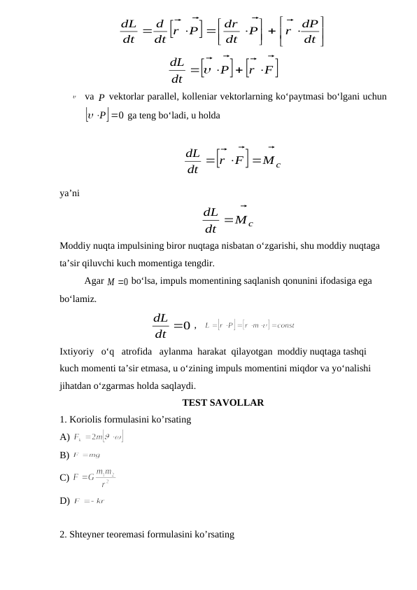 






 







dt
dP
r
P
dt
dr
P
dt r
d
dt
dL




 

          

 
F
r
P
dt
dL


 






va P
 vektorlar parallel, kolleniar vektorlarning ko‘paytmasi bo‘lgani uchun


0
P


 ga teng bo‘ladi, u holda 
        


Mc
F
r
dt
dL







ya’ni
    
Mc
dt
dL



                                    
Moddiy nuqta impulsining biror nuqtaga nisbatan o‘zgarishi, shu moddiy nuqtaga 
ta’sir qiluvchi kuch momentiga tengdir.
Agar 
M 0

 bo‘lsa, impuls momentining saqlanish qonunini ifodasiga ega 
bo‘lamiz.
dt 0
L
d 
 ,   
       
Ixtiyoriy   o‘q   atrofida   aylanma  harakat  qilayotgan  moddiy nuqtaga tashqi 
kuch momenti ta’sir etmasa, u o‘zining impuls momentini miqdor va yo‘nalishi 
jihatdan o‘zgarmas holda saqlaydi.
TEST SAVOLLAR
1. Koriolis formulasini ko’rsating 
A) 
B) 
C) 
D) 
2. Shteyner teoremasi formulasini ko’rsating 
