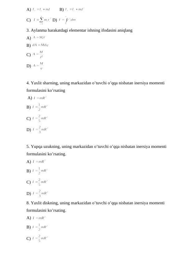 A) 
B) 
C)  
D) 
3. Aylanma harakatdagi elementar ishning ifodasini aniqlang                                   
A) 
B) 
C) 
D) 
4. Yaxlit sharning, uning markazidan o’tuvchi o’qqa nisbatan inersiya momenti 
formulasini ko’rsating     
 A) 
B) 
C) 
D) 
5. Yupqa uzukning, uning markazidan o’tuvchi o’qqa nisbatan inersiya momenti 
formulasini ko’rsating.
A) 
B) 
C) 
D) 
8. Yaxlit diskning, uning markazidan o’tuvchi o’qqa nisbatan inersiya momenti 
formulasini ko’rsating.
A) 
B) 
C) 

