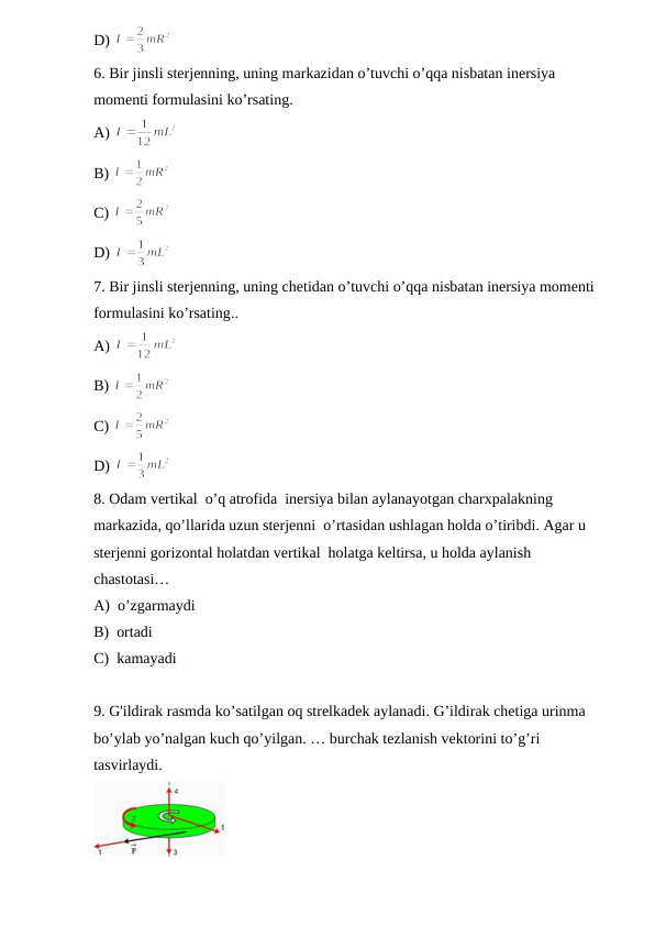 D) 
6. Bir jinsli sterjenning, uning markazidan o’tuvchi o’qqa nisbatan inersiya 
momenti formulasini ko’rsating.
A) 
B) 
C) 
D) 
7. Bir jinsli sterjenning, uning chetidan o’tuvchi o’qqa nisbatan inersiya momenti 
formulasini ko’rsating..
A) 
B) 
C) 
D) 
8. Odam vertikal  o’q atrofida  inersiya bilan aylanayotgan charxpalakning 
markazida, qo’llarida uzun sterjenni  o’rtasidan ushlagan holda o’tiribdi. Agar u 
sterjenni gorizontal holatdan vertikal  holatga keltirsa, u holda aylanish 
chastotasi…
A)  o’zgarmaydi 
B)  ortadi
C)  kamayadi  
9. G'ildirak rasmda ko’satilgan oq strelkadek aylanadi. G’ildirak chetiga urinma 
bo’ylab yo’nalgan kuch qo’yilgan. … burchak tezlanish vektorini to’g’ri 
tasvirlaydi.
