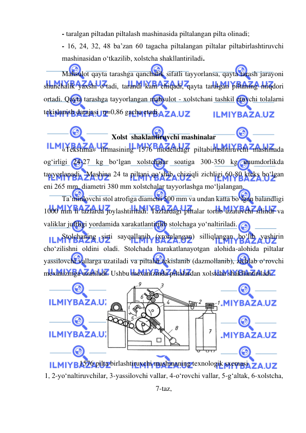  
 
- taralgan piltadan piltalash mashinasida piltalangan pilta olinadi; 
- 16, 24, 32, 48 ba’zan 60 tagacha piltalangan piltalar piltabirlashtiruvchi 
mashinasidan o‘tkazilib, xolstcha shakllantiriladi. 
Mahsulot qayta tarashga qanchalik sifatli tayyorlansa, qayta tarash jarayoni 
shunchalik yaxshi o‘tadi, tarandi kam chiqadi, qayta taralgan piltaning miqdori 
ortadi. Qayta tarashga tayyorlangan mahsulot - xolstchani tashkil etuvchi tolalarni 
tekislanish darajasi  =0,86 gacha etadi. 
  
 
Xolst  shaklantiruvchi mashinalar 
«Tekstima» firmasining 1576 modelidagi piltabirlashtiruvchi mashinada 
og‘irligi 24-27 kg bo‘lgan xolstchalar soatiga 300-350 kg unumdorlikda 
tayyorlanadi.  Mashina 24 ta piltani qo‘shib, chiziqli zichligi 60-80 kteks bo‘lgan 
eni 265 mm, diametri 380 mm xolstchalar tayyorlashga mo‘ljalangan. 
Ta’minlovchi stol atrofiga diametri 500 mm va undan katta bo‘lgan balandligi 
1000 mm li tazlarda joylashtiriladi. Tazlardagi piltalar tortib uzatuvchi silindr va 
valiklar juftligi yordamida xarakatlantirilib stolchaga yo‘naltiriladi.  
Stolchaning sirti sayqallanib (xromlangan) silliqlangan bo‘lib yashirin 
cho‘zilishni oldini oladi. Stolchada harakatlanayotgan alohida-alohida piltalar 
yassilovchi vallarga uzatiladi va piltalar tekislanib (dazmollanib), zichlab o‘rovchi 
mexanizmga uzatiladi. Ushbu mexanizmda piltalardan xolstcha shakllantiriladi. 
 
1576 pilta birlashtiruvchi mashinaning texnologik sxemasi 
1, 2-yo‘naltiruvchilar, 3-yassilovchi vallar, 4-o‘rovchi vallar, 5-g‘altak, 6-xolstcha, 
7-taz,  
