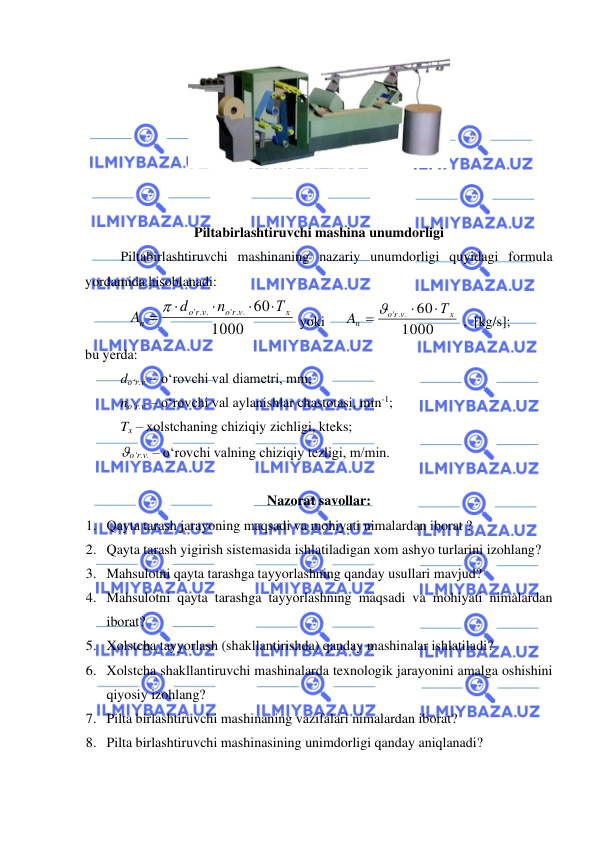  
 
 
 
 
Piltabirlashtiruvchi mashina unumdorligi 
 
Piltabirlashtiruvchi mashinaning nazariy unumdorligi quyidagi formula 
yordamida hisoblanadi:  
1000
60
' . .
' . .
х
o r v
r v
o
n
Т
n
d
A




= 
 yoki 
 
1000
60
' . .
х
r v
o
n
Т
A


= 
 ,  [kg/s]; 
bu yerda: 
 
do‘r.v. – o‘rovchi val diametri, mm;  
 
no‘r.v. – o‘rovchi val aylanishlar chastotasi, min-1; 
 
Tx – xolstchaning chiziqiy zichligi, kteks; 
 
o‘r.v. – o‘rovchi valning chiziqiy tezligi, m/min. 
 
Nazorat savollar: 
1. Qayta tarash jarayoning maqsadi va mohiyati nimalardan iborat ? 
2. Qayta tarash yigirish sistemasida ishlatiladigan xom ashyo turlarini izohlang? 
3. Mahsulotni qayta tarashga tayyorlashning qanday usullari mavjud? 
4. Mahsulotni qayta tarashga tayyorlashning maqsadi va mohiyati nimalardan 
iborat? 
5. Xolstcha tayyorlash (shakllantirishda) qanday mashinalar ishlatiladi? 
6. Xolstcha shakllantiruvchi mashinalarda texnologik jarayonini amalga oshishini 
qiyosiy izohlang? 
7. Pilta birlashtiruvchi mashinaning vazifalari nimalardan iborat? 
8. Pilta birlashtiruvchi mashinasining unimdorligi qanday aniqlanadi? 
 
