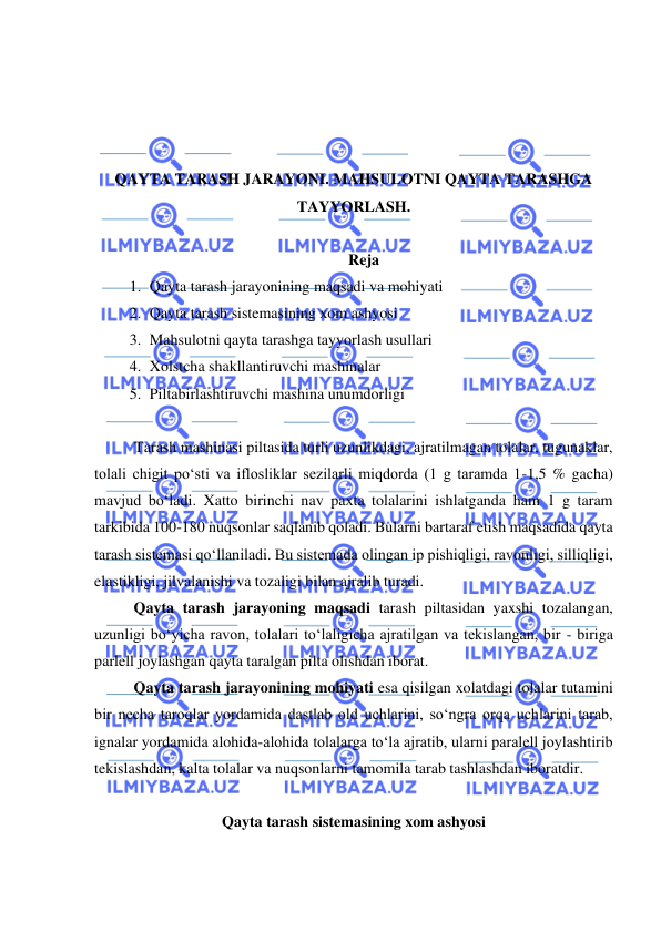  
 
 
 
 
 
QAYTA TARASH JARAYONI. MAHSULOTNI QAYTA TARASHGA 
TAYYORLASH.  
 
Reja 
1. Qayta tarash jarayonining maqsadi va mohiyati  
2. Qayta tarash sistemasining xom ashyosi 
3. Mahsulotni qayta tarashga tayyorlash usullari  
4. Xolstcha shakllantiruvchi mashinalar  
5. Piltabirlashtiruvchi mashina unumdorligi 
 
 
Tarash mashinasi piltasida turli uzunlikdagi, ajratilmagan tolalar, tugunaklar, 
tolali chigit po‘sti va iflosliklar sezilarli miqdorda (1 g taramda 1-1,5 % gacha) 
mavjud bo‘ladi. Xatto birinchi nav paxta tolalarini ishlatganda ham 1 g taram 
tarkibida 100-180 nuqsonlar saqlanib qoladi. Bularni bartaraf etish maqsadida qayta 
tarash sistemasi qo‘llaniladi. Bu sistemada olingan ip pishiqligi, ravonligi, silliqligi, 
elastikligi, jilvalanishi va tozaligi bilan ajralib turadi.  
Qayta tarash jarayoning maqsadi tarash piltasidan yaxshi tozalangan, 
uzunligi bo‘yicha ravon, tolalari to‘laligicha ajratilgan va tekislangan, bir - biriga 
parlell joylashgan qayta taralgan pilta olishdan iborat.  
Qayta tarash jarayonining mohiyati esa qisilgan xolatdagi tolalar tutamini 
bir necha taroqlar yordamida dastlab old uchlarini, so‘ngra orqa uchlarini tarab, 
ignalar yordamida alohida-alohida tolalarga to‘la ajratib, ularni paralell joylashtirib 
tekislashdan, kalta tolalar va nuqsonlarni tamomila tarab tashlashdan iboratdir. 
 
Qayta tarash sistemasining xom ashyosi 
