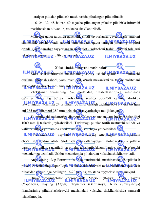 
 
- taralgan piltadan piltalash mashinasida piltalangan pilta olinadi; 
- 16, 24, 32, 48 ba’zan 60 tagacha piltalangan piltalar piltabirlashtiruvchi 
mashinasidan o‘tkazilib, xolstcha shakllantiriladi. 
Mahsulot qayta tarashga qanchalik sifatli tayyorlansa, qayta tarash jarayoni 
shunchalik yaxshi o‘tadi, tarandi kam chiqadi, qayta taralgan piltaning miqdori 
ortadi. Qayta tarashga tayyorlangan mahsulot - xolstchani tashkil etuvchi tolalarni 
tekislanish darajasi  =0,86 gacha etadi. 
 
Xolst  shaklantiruvchi mashinalar 
Xolst shakllantiruvchi mashinaning asosiy ishchi qismlari: ta’minlovchi 
qurilma, cho‘zish asbobi, yassilovchi val, o‘rash mexanizmi va tayyor xolstchani 
avtomatik ajratuvchi moslamalardan iborat.  
«Tekstima» firmasining 1576 modelidagi piltabirlashtiruvchi mashinada 
og‘irligi 24-27 kg bo‘lgan xolstchalar soatiga 300-350 kg unumdorlikda 
tayyorlanadi.  Mashina 24 ta piltani qo‘shib, chiziqli zichligi 60-80 kteks bo‘lgan 
eni 265 mm, diametri 380 mm xolstchalar tayyorlashga mo‘ljalangan. 
Ta’minlovchi stol atrofiga diametri 500 mm va undan katta bo‘lgan balandligi 
1000 mm li tazlarda joylashtiriladi. Tazlardagi piltalar tortib uzatuvchi silindr va 
valiklar juftligi yordamida xarakatlantirilib stolchaga yo‘naltiriladi.  
Stolchaning sirti sayqallanib (xromlangan) silliqlangan bo‘lib yashirin 
cho‘zilishni oldini oladi. Stolchada harakatlanayotgan alohida-alohida piltalar 
yassilovchi vallarga uzatiladi va piltalar tekislanib (dazmollanib), zichlab o‘rovchi 
mexanizmga uzatiladi. Ushbu mexanizmda piltalardan xolstcha shakllantiriladi. 
Angliyaning Lap-Forms xolst shaklantiruvchi mashinasida 48 piltalash 
piltasi, Amerikaning Super Lap xolstcha shaklantiruvchi mashinasida 60 ta piltalash 
piltasidan (3 guruhga bo‘lingan 16-20 ta pilta) xolstcha tayyorlash usuli mavjud. 
Dunyo to‘qimachilik korxonalarida Marsoli (Italiya), Xova, Tayota 
(Yaponiya), Uayting (AQSh), Tryuchler (Germaniya), Riter (Shveysariya) 
firmalarining piltabirlashtiruvchi mashinalari xolstcha shakllantirishda samarali 
ishlatilmoqda. 
