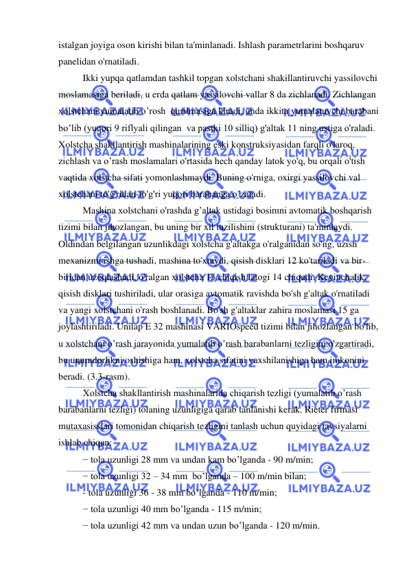  
 
istalgan joyiga oson kirishi bilan ta'minlanadi. Ishlash parametrlarini boshqaruv 
panelidan o'rnatiladi.  
Ikki yupqa qatlamdan tashkil topgan xolstchani shakillantiruvchi yassilovchi 
moslamasiga beriladi, u erda qatlam yassilovchi vallar 8 da zichlanadi. Zichlangan 
xolstchani yumalatib o’rosh  qurilmasiga kiradi, unda ikkita yumalatuvchi barabani 
bo’lib (yuqori 9 riflyali qilingan  va pastki 10 silliq) g'altak 11 ning ustiga o'raladi. 
Xolstcha shakllantirish mashinalarining eski konstruksiyasidan farqli o'laroq, 
zichlash va o’rash moslamalari o'rtasida hech qanday latok yo'q, bu orqali o'tish 
vaqtida xolstcha sifati yomonlashmaydi. Buning o'rniga, oxirgi yassilovchi val 
xolstchani to'g'ridan-to'g'ri yuqori barabanga o’zatadi.  
Mashina xolstchani o'rashda g’altak ustidagi bosimni avtomatik boshqarish 
tizimi bilan jihozlangan, bu uning bir xil tuzilishini (strukturani) ta'minlaydi. 
Oldindan belgilangan uzunlikdagi xolstcha g'altakga o'ralganidan so'ng, uzish 
mexanizmi ishga tushadi, mashina to'xtaydi, qisish disklari 12 ko'tariladi va bir-
biridan uzoqlashadi, o'ralgan xolstcha 13 chiqish latogi 14 chiqadi. Keyinchalik, 
qisish disklari tushiriladi, ular orasiga avtomatik ravishda bo'sh g'altak o'rnatiladi 
va yangi xolstchani o'rash boshlanadi. Bo'sh g'altaklar zahira moslamasi 15 ga 
joylashtiriladi. Unilap E 32 mashinasi VARIOspeed tizimi bilan jihozlangan bo'lib, 
u xolstchani o’rash jarayonida yumalatib o’rash barabanlarni tezligini o'zgartiradi, 
bu unumdorlikni oshishiga ham, xolstcha sifatini yaxshilanishiga ham imkonini 
beradi. (3.3-rasm). 
Xolstcha shakllantirish mashinalarida chiqarish tezligi (yumalatib o’rash 
barabanlarni tezligi) tolaning uzunligiga qarab tanlanishi kerak. Rieter firmasi 
mutaxasisslari tomonidan chiqarish tezligini tanlash uchun quyidagi tavsiyalarni 
ishlab chiqan: 
− tola uzunligi 28 mm va undan kam bo’lganda - 90 m/min; 
− tola uzunligi 32 – 34 mm  bo’lganda – 100 m/min bilan; 
- tola uzunligi 36 - 38 mm bo’lganda - 110 m/min; 
− tola uzunligi 40 mm bo’lganda - 115 m/min; 
− tola uzunligi 42 mm va undan uzun bo’lganda - 120 m/min. 
