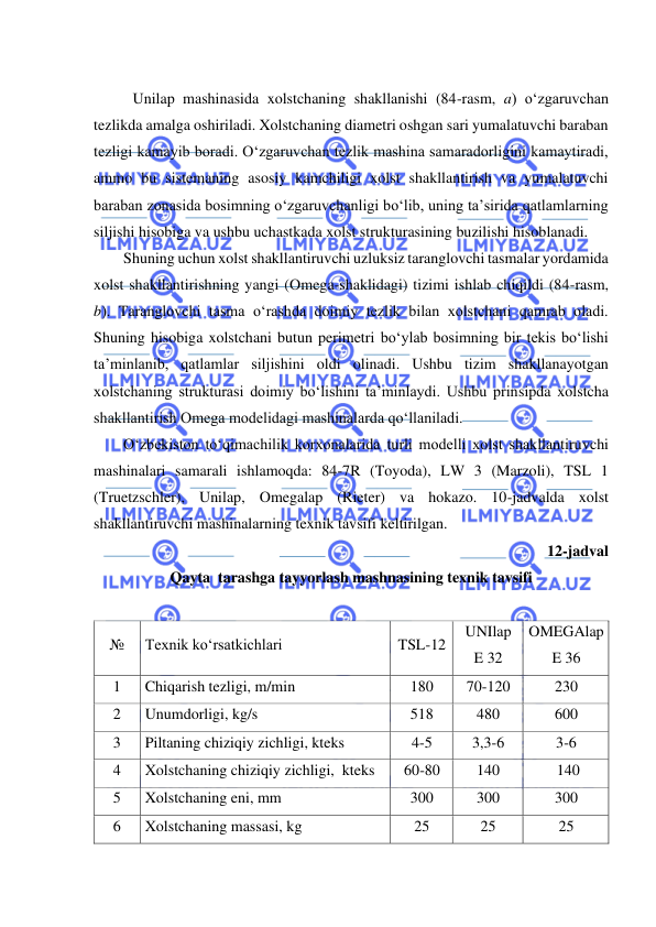  
 
 
 Unilap mashinasida xolstchaning shakllanishi (84-rasm, a) o‘zgaruvchan 
tezlikda amalga oshiriladi. Xolstchaning diametri oshgan sari yumalatuvchi baraban 
tezligi kamayib boradi. O‘zgaruvchan tezlik mashina samaradorligini kamaytiradi, 
ammo bu sistemaning asosiy kamchiligi xolst shakllantirish va yumalatuvchi 
baraban zonasida bosimning o‘zgaruvchanligi bo‘lib, uning ta’sirida qatlamlarning 
siljishi hisobiga va ushbu uchastkada xolst strukturasining buzilishi hisoblanadi.  
Shuning uchun xolst shakllantiruvchi uzluksiz taranglovchi tasmalar yordamida 
xolst shakllantirishning yangi (Omega-shaklidagi) tizimi ishlab chiqildi (84-rasm, 
b). Taranglovchi tasma o‘rashda doimiy tezlik bilan xolstchani qamrab oladi. 
Shuning hisobiga xolstchani butun perimetri bo‘ylab bosimning bir tekis bo‘lishi 
ta’minlanib, qatlamlar siljishini oldi olinadi. Ushbu tizim shakllanayotgan 
xolstchaning strukturasi doimiy bo‘lishini ta’minlaydi. Ushbu prinsipda xolstcha 
shakllantirish Omega modelidagi mashinalarda qo‘llaniladi.  
O‘zbekiston to‘qimachilik korxonalarida turli modelli xolst shakllantiruvchi 
mashinalari samarali ishlamoqda: 84-7R (Toyoda), LW 3 (Marzoli), TSL 1 
(Truetzschler), Unilap, Omegalap (Rieter) va hokazo. 10-jadvalda xolst 
shakllantiruvchi mashinalarning texnik tavsifi keltirilgan.  
 
12-jadval 
Qayta  tarashga tayyorlash mashnasining texnik tavsifi 
 
№ 
Texnik ko‘rsatkichlari 
TSL-12 
UNIlap  
E 32 
OMEGAlap  
E 36 
1 
Chiqarish tezligi, m/min 
180 
70-120 
230 
2 
Unumdorligi, kg/s 
518 
480 
600 
3 
Piltaning chiziqiy zichligi, kteks 
4-5 
3,3-6 
3-6 
4 
Xolstchaning chiziqiy zichligi,  kteks 
60-80 
140 
 140 
5 
Xolstchaning eni, mm 
300 
300 
300 
6 
Xolstchaning massasi, kg 
25 
25 
25 
