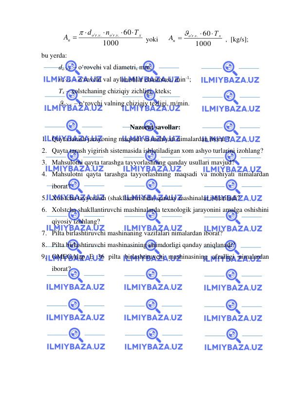  
 
1000
60
' . .
' . .
х
o r v
r v
o
n
Т
n
d
A




= 
 yoki 
 
1000
60
' . .
х
r v
o
n
Т
A


= 
 ,  [kg/s]; 
bu yerda: 
 
do‘r.v. – o‘rovchi val diametri, mm;  
 
no‘r.v. – o‘rovchi val aylanishlar chastotasi, min-1; 
 
Tx – xolstchaning chiziqiy zichligi, kteks; 
 
o‘r.v. – o‘rovchi valning chiziqiy tezligi, m/min. 
 
Nazorat savollar: 
1. Qayta tarash jarayoning maqsadi va mohiyati nimalardan iborat ? 
2. Qayta tarash yigirish sistemasida ishlatiladigan xom ashyo turlarini izohlang? 
3. Mahsulotni qayta tarashga tayyorlashning qanday usullari mavjud? 
4. Mahsulotni qayta tarashga tayyorlashning maqsadi va mohiyati nimalardan 
iborat? 
5. Xolstcha tayyorlash (shakllantirishda) qanday mashinalar ishlatiladi? 
6. Xolstcha shakllantiruvchi mashinalarda texnologik jarayonini amalga oshishini 
qiyosiy izohlang? 
7. Pilta birlashtiruvchi mashinaning vazifalari nimalardan iborat? 
8. Pilta birlashtiruvchi mashinasining unimdorligi qanday aniqlanadi? 
9. OMEGAlap E 36 pilta birlashtiruvchi mashinasining afzalligi nimalardan 
iborat? 
 

