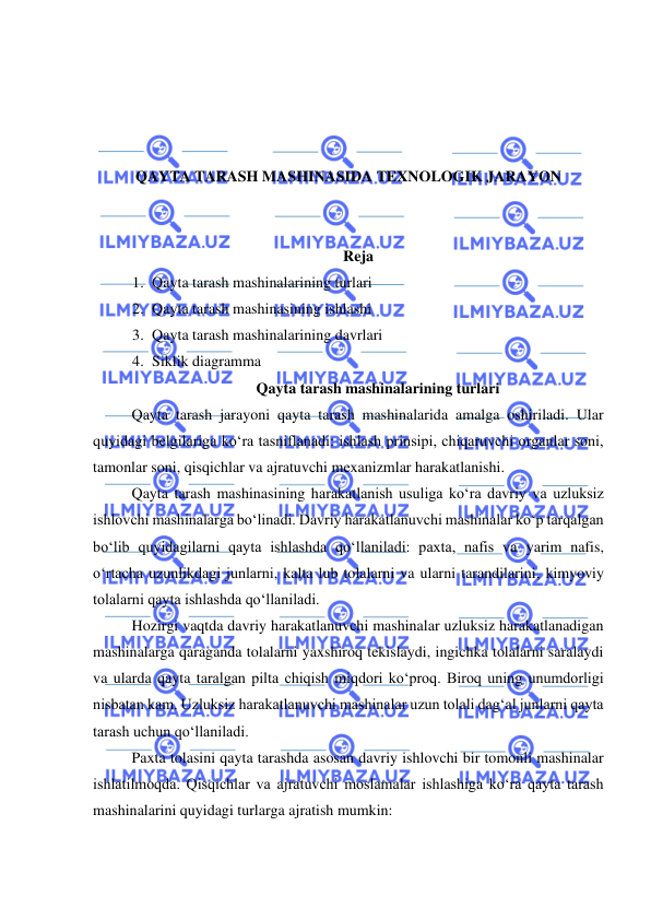  
 
 
 
 
 
QAYTA TARASH MASHINASIDA TEXNOLOGIK JARAYON 
 
 
Reja 
1. Qayta tarash mashinalarining turlari  
2. Qayta tarash mashinasining ishlashi 
3. Qayta tarash mashinalarining davrlari  
4. Siklik diagramma 
Qayta tarash mashinalarining turlari 
Qayta tarash jarayoni qayta tarash mashinalarida amalga oshiriladi. Ular 
quyidagi belgilariga ko‘ra tasniflanadi: ishlash prinsipi, chiqaruvchi organlar soni, 
tamonlar soni, qisqichlar va ajratuvchi mexanizmlar harakatlanishi.  
Qayta tarash mashinasining harakatlanish usuliga ko‘ra davriy va uzluksiz 
ishlovchi mashinalarga bo‘linadi. Davriy harakatlanuvchi mashinalar ko‘p tarqalgan 
bo‘lib quyidagilarni qayta ishlashda qo‘llaniladi: paxta, nafis va yarim nafis, 
o‘rtacha uzunlikdagi junlarni, kalta lub tolalarni va ularni tarandilarini, kimyoviy 
tolalarni qayta ishlashda qo‘llaniladi.  
Hozirgi vaqtda davriy harakatlanuvchi mashinalar uzluksiz harakatlanadigan 
mashinalarga qaraganda tolalarni yaxshiroq tekislaydi, ingichka tolalarni saralaydi 
va ularda qayta taralgan pilta chiqish miqdori ko‘proq. Biroq uning unumdorligi 
nisbatan kam. Uzluksiz harakatlanuvchi mashinalar uzun tolali dag‘al junlarni qayta 
tarash uchun qo‘llaniladi.  
Paxta tolasini qayta tarashda asosan davriy ishlovchi bir tomonli mashinalar 
ishlatilmoqda. Qisqichlar va ajratuvchi moslamalar ishlashiga ko‘ra qayta tarash 
mashinalarini quyidagi turlarga ajratish mumkin:  
