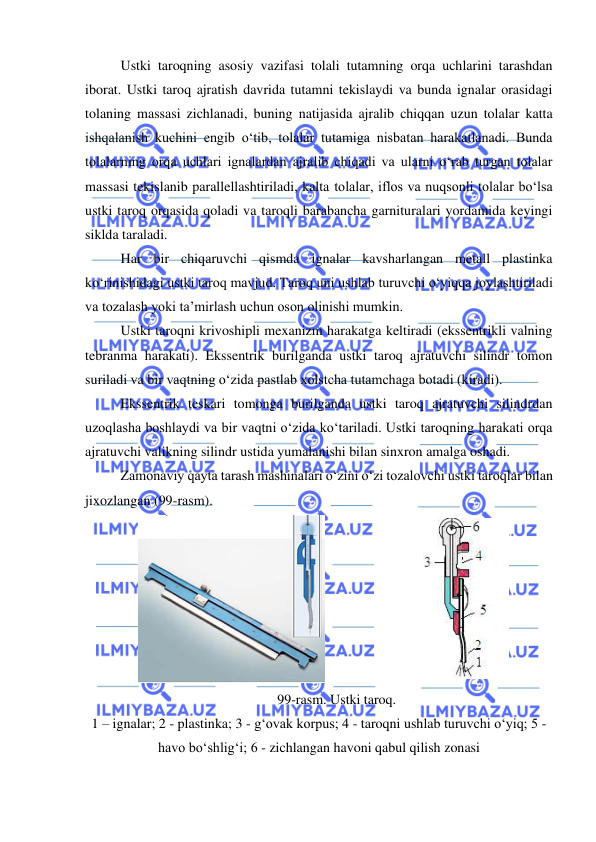  
 
Ustki taroqning asosiy vazifasi tolali tutamning orqa uchlarini tarashdan 
iborat. Ustki taroq ajratish davrida tutamni tekislaydi va bunda ignalar orasidagi 
tolaning massasi zichlanadi, buning natijasida ajralib chiqqan uzun tolalar katta 
ishqalanish kuchini engib o‘tib, tolalar tutamiga nisbatan harakatlanadi. Bunda 
tolalarning orqa uchlari ignalardan ajralib chiqadi va ularni o‘rab turgan tolalar 
massasi tekislanib parallellashtiriladi, kalta tolalar, iflos va nuqsonli tolalar bo‘lsa 
ustki taroq orqasida qoladi va taroqli barabancha garnituralari yordamida keyingi 
siklda taraladi.  
Har bir chiqaruvchi qismda ignalar kavsharlangan metall plastinka 
ko‘rinishidagi ustki taroq mavjud. Taroq uni ushlab turuvchi o‘yiqqa joylashtiriladi 
va tozalash yoki ta’mirlash uchun oson olinishi mumkin. 
Ustki taroqni krivoshipli mexanizm harakatga keltiradi (ekssentrikli valning 
tebranma harakati). Ekssentrik burilganda ustki taroq ajratuvchi silindr tomon 
suriladi va bir vaqtning o‘zida pastlab xolstcha tutamchaga botadi (kiradi). 
Ekssentrik teskari tomonga burilganda ustki taroq ajratuvchi silindrdan 
uzoqlasha boshlaydi va bir vaqtni o‘zida ko‘tariladi. Ustki taroqning harakati orqa 
ajratuvchi valikning silindr ustida yumalanishi bilan sinxron amalga oshadi.  
Zamonaviy qayta tarash mashinalari o‘zini o‘zi tozalovchi ustki taroqlar bilan 
jixozlangan (99-rasm). 
 
 
99-rasm. Ustki taroq. 
1 – ignalar; 2 - plastinka; 3 - g‘ovak korpus; 4 - taroqni ushlab turuvchi o‘yiq; 5 - 
havo bo‘shlig‘i; 6 - zichlangan havoni qabul qilish zonasi 
 
