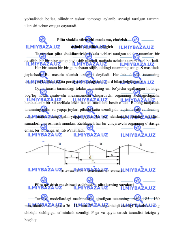  
 
yo‘nalishda bo‘lsa, silindrlar teskari tomonga aylanib, avvalgi taralgan taramni 
ulanishi uchun orqaga qaytaradi. 
 
Pilta shakllantiruvchi moslama, cho‘zish  
asbobi va pilta taxlagich 
Taramdan pilta shakllantirish Ikkala uchlari taralgan tolalar tutamlari bir 
oz siljib, bir birining ustiga joylashib ulanadi, natijada uzluksiz taram hosil bo‘ladi.  
Har bir tutam bir-biriga nisbatan siljib, oldingi tutamning ustiga S masofada 
joylashadi. Bu masofa ulanish uzunligi deyiladi. Har bir alohida tutamning 
uzunligini L bilan, ikkita porsiya o‘rtasidagi oraliqni d bilan belgilaymiz. 
Qayta tarash taramidagi tolalar taramning eni bo‘yicha egallangan holatiga 
bog‘liq holda ajratuvchi mexanizmdan chiqaruvchi organning zichlagichgacha 
harakatlanib bir xil tezlikda lekin har xil masofani bosib o‘tadi. Buning natijasida 
taramning qalin va yupqa joylari piltada katta uzunligida taqsimlanadi va shuning 
uchun mahsulotning qalin-yupqa joylari bir oz tekislanadi. Bunday tekislash 
samadorligini oshirish mumkin. Zichlagich har bir chiqaruvchi organning o‘rtasiga 
emas, bir tomonga siljitib o‘rnatiladi.  
 
 
01-rasm. Taram shakllantirish sxemasi 
 
Pilta qо‘shish mashinasi stolchasida piltalarning xarakati 
 
Turli xil modellardagi mashinalarda ajratilgan tutamning uzunligi 85 - 160 
mm, ulanish uzunligi esa 36 - 110 mm. Tutamning chiziqli zichligi Tx xolstchaning 
chiziqli zichligiga, ta’minlash uzunligi F ga va qayta tarash tarandisi foiziga y 
bog'liq: 
