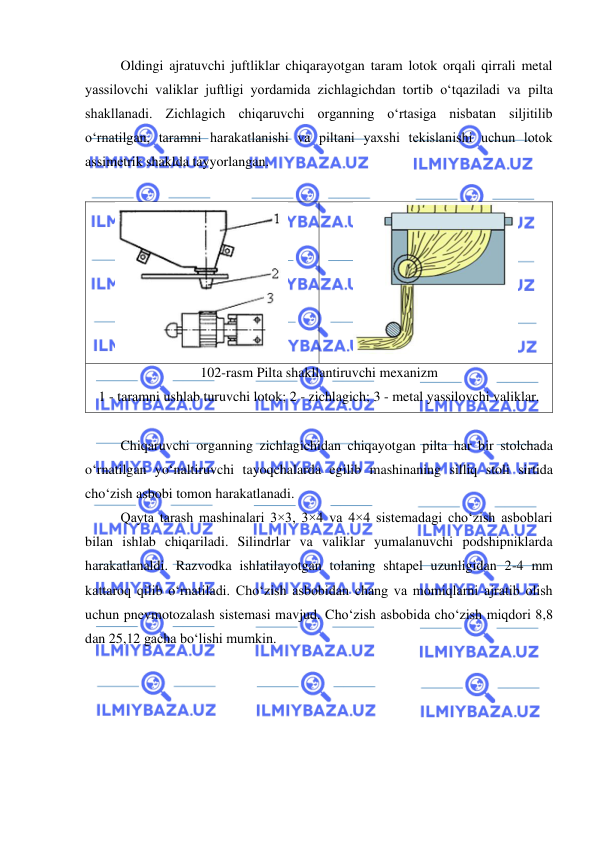  
 
Oldingi ajratuvchi juftliklar chiqarayotgan taram lotok orqali qirrali metal 
yassilovchi valiklar juftligi yordamida zichlagichdan tortib o‘tqaziladi va pilta 
shakllanadi. Zichlagich chiqaruvchi organning o‘rtasiga nisbatan siljitilib 
o‘rnatilgan, taramni harakatlanishi va piltani yaxshi tekislanishi uchun lotok 
assimetrik shaklda tayyorlangan. 
 
 
 
102-rasm Pilta shakllantiruvchi mexanizm 
1 - taramni ushlab turuvchi lotok; 2 - zichlagich; 3 - metal yassilovchi valiklar. 
 
 
Chiqaruvchi organning zichlagichidan chiqayotgan pilta har bir stolchada 
o‘rnatilgan yo‘naltiruvchi tayoqchalarda egilib mashinaning silliq stoli sirtida 
cho‘zish asbobi tomon harakatlanadi. 
Qayta tarash mashinalari 3×3, 3×4 va 4×4 sistemadagi cho‘zish asboblari 
bilan ishlab chiqariladi. Silindrlar va valiklar yumalanuvchi podshipniklarda 
harakatlanaldi. Razvodka ishlatilayotgan tolaning shtapel uzunligidan 2-4 mm 
kattaroq qilib o‘rnatiladi. Cho‘zish asbobidan chang va momiqlarni ajratib olish 
uchun pnevmotozalash sistemasi mavjud. Cho‘zish asbobida cho‘zish miqdori 8,8 
dan 25,12 gacha bo‘lishi mumkin. 
 
