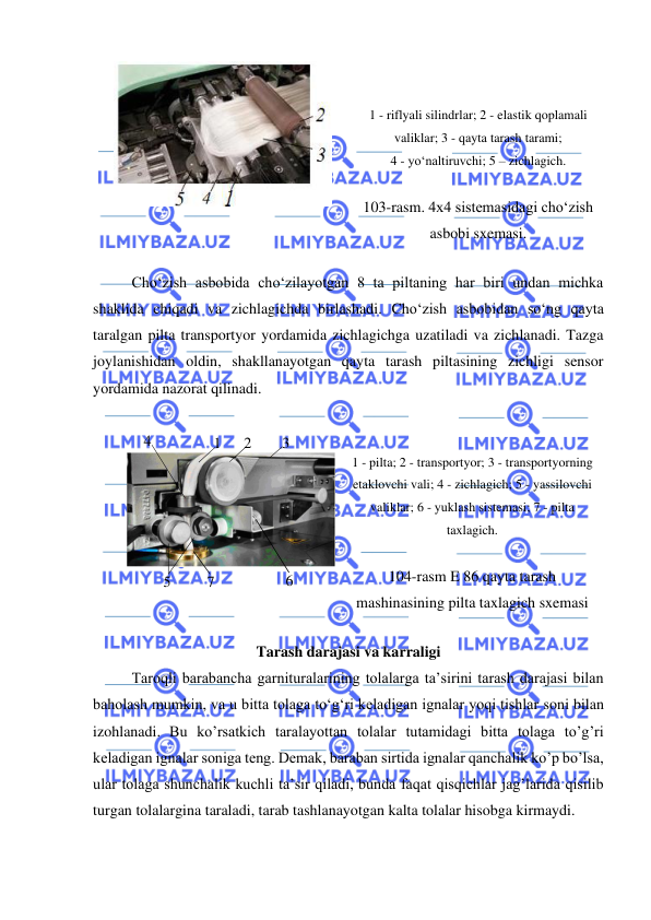  
 
 
 
 
1 - riflyali silindrlar; 2 - elastik qoplamali 
valiklar; 3 - qayta tarash tarami;  
4 - yo‘naltiruvchi; 5 – zichlagich. 
 
103-rasm. 4x4 sistemasidagi cho‘zish 
asbobi sxemasi. 
 
Cho‘zish asbobida cho‘zilayotgan 8 ta piltaning har biri undan michka 
shaklida chiqadi va zichlagichda birlashadi. Cho‘zish asbobidan so‘ng qayta 
taralgan pilta transportyor yordamida zichlagichga uzatiladi va zichlanadi. Tazga 
joylanishidan oldin, shakllanayotgan qayta tarash piltasining zichligi sensor 
yordamida nazorat qilinadi.  
 
 
 
1 - pilta; 2 - transportyor; 3 - transportyorning 
etaklovchi vali; 4 - zichlagich; 5 - yassilovchi 
valiklar; 6 - yuklash sistemasi; 7 - pilta 
taxlagich. 
 
104-rasm E 86 qayta tarash 
mashinasining pilta taxlagich sxemasi 
 
Tarash darajasi va karraligi 
Taroqli barabancha garnituralarining tolalarga ta’sirini tarash darajasi bilan 
baholash mumkin, va u bitta tolaga to‘g‘ri keladigan ignalar yoqi tishlar soni bilan 
izohlanadi. Bu koʼrsatkich taralayottan tolalar tutamidagi bitta tolaga toʼgʼri 
keladigan ignalar soniga teng. Demak, baraban sirtida ignalar qanchalik koʼp boʼlsa, 
ular tolaga shunchalik kuchli taʼsir qiladi, bunda faqat qisqichlar jagʼlarida qisilib 
turgan tolalargina taraladi, tarab tashlanayotgan kalta tolalar hisobga kirmaydi. 
4 
1 
 
2 
3 
5 
6 
7 
