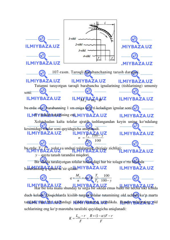  
 
 
107-rasm. Тaroqli barabanchaning tarash darajasi. 
 
Tutamni tarayotgan taroqli barabancha ignalarining (tishlarining) umumiy 
soni: 
B
m
М
b
b

=
 
bu erda: mb – barabanning 1 sm eniga to‘g‘ri keladigan ignalar soni; 
B – tolalar tutamining eni. 
Xolstchadan kalta tolalar ajratib tashlangandan keyin uning ko‘ndalang 
kesimidagi tolalar soni quyidagicha aniqlanadi.  
100
100
y
T
T
n
Т
x
−

=
 
bu erda: Tx; T – xolst va undagi tolalarning chiziqiy zichligi; 
 y – qayta tarash tarandisi miqdori. 
Bir siklda taralayotgan tolalar tutamidagi har bir tolaga o‘rta hisobda 
barabanning q ignasi ta’sir qiladi. 
y
T
B T
m
n
M
q
X
b
b
−



=
=
100
100

 
Har bir tola mana shunday ta’sirga bir siklda emas balki bir necha sikl ichida 
duch keladi. Qisqichlarda kisilib turgan tolalar tutamining old uchlari ko‘p marta 
taraladi, har bir navbatdagi siklda kattaroq uzunlikda. Bunda tolalarning old 
uchlarining eng ko‘p marotaba taralishi quyidagicha aniqlanadi:  
F
r
F
R
F
r
L
K
tut
−
−
+
=
−
=
)
1(

 
